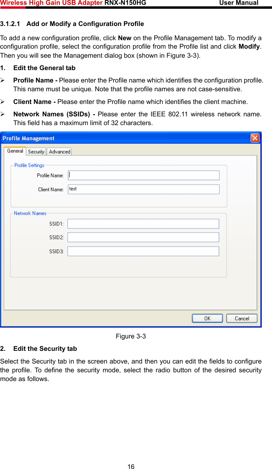 Wireless High Gain USB Adapter RNX-N150HG                      User Manual   3.1.2.1  Add or Modify a Configuration Profile To add a new configuration profile, click New on the Profile Management tab. To modify a configuration profile, select the configuration profile from the Profile list and click Modify. Then you will see the Management dialog box (shown in Figure 3-3). 1.  Edit the General tab ¾ Profile Name - Please enter the Profile name which identifies the configuration profile. This name must be unique. Note that the profile names are not case-sensitive. ¾ Client Name - Please enter the Profile name which identifies the client machine. ¾ Network Names (SSIDs) - Please enter the IEEE 802.11 wireless network name. This field has a maximum limit of 32 characters.  Figure 3-3 2.  Edit the Security tab Select the Security tab in the screen above, and then you can edit the fields to configure the profile. To define the security mode, select the radio button of the desired security mode as follows. 16 