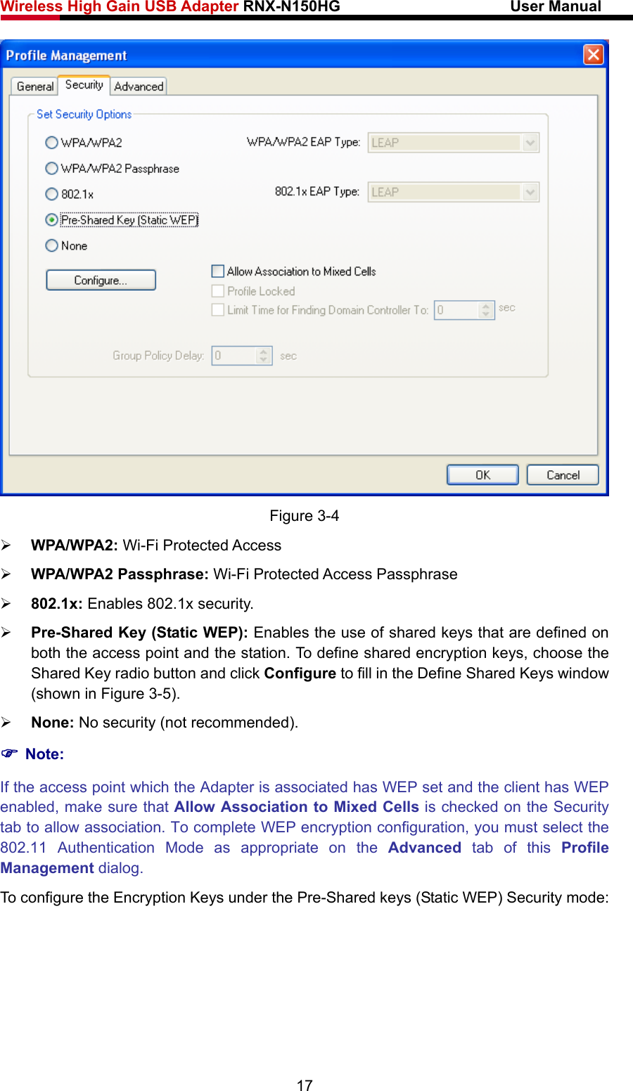 Wireless High Gain USB Adapter RNX-N150HG                      User Manual    Figure 3-4 ¾ WPA/WPA2: Wi-Fi Protected Access ¾ WPA/WPA2 Passphrase: Wi-Fi Protected Access Passphrase ¾ 802.1x: Enables 802.1x security. ¾ Pre-Shared Key (Static WEP): Enables the use of shared keys that are defined on both the access point and the station. To define shared encryption keys, choose the Shared Key radio button and click Configure to fill in the Define Shared Keys window (shown in Figure 3-5). ¾ None: No security (not recommended). ) Note: If the access point which the Adapter is associated has WEP set and the client has WEP enabled, make sure that Allow Association to Mixed Cells is checked on the Security tab to allow association. To complete WEP encryption configuration, you must select the 802.11 Authentication Mode as appropriate on the Advanced tab of this Profile Management dialog. To configure the Encryption Keys under the Pre-Shared keys (Static WEP) Security mode: 17 