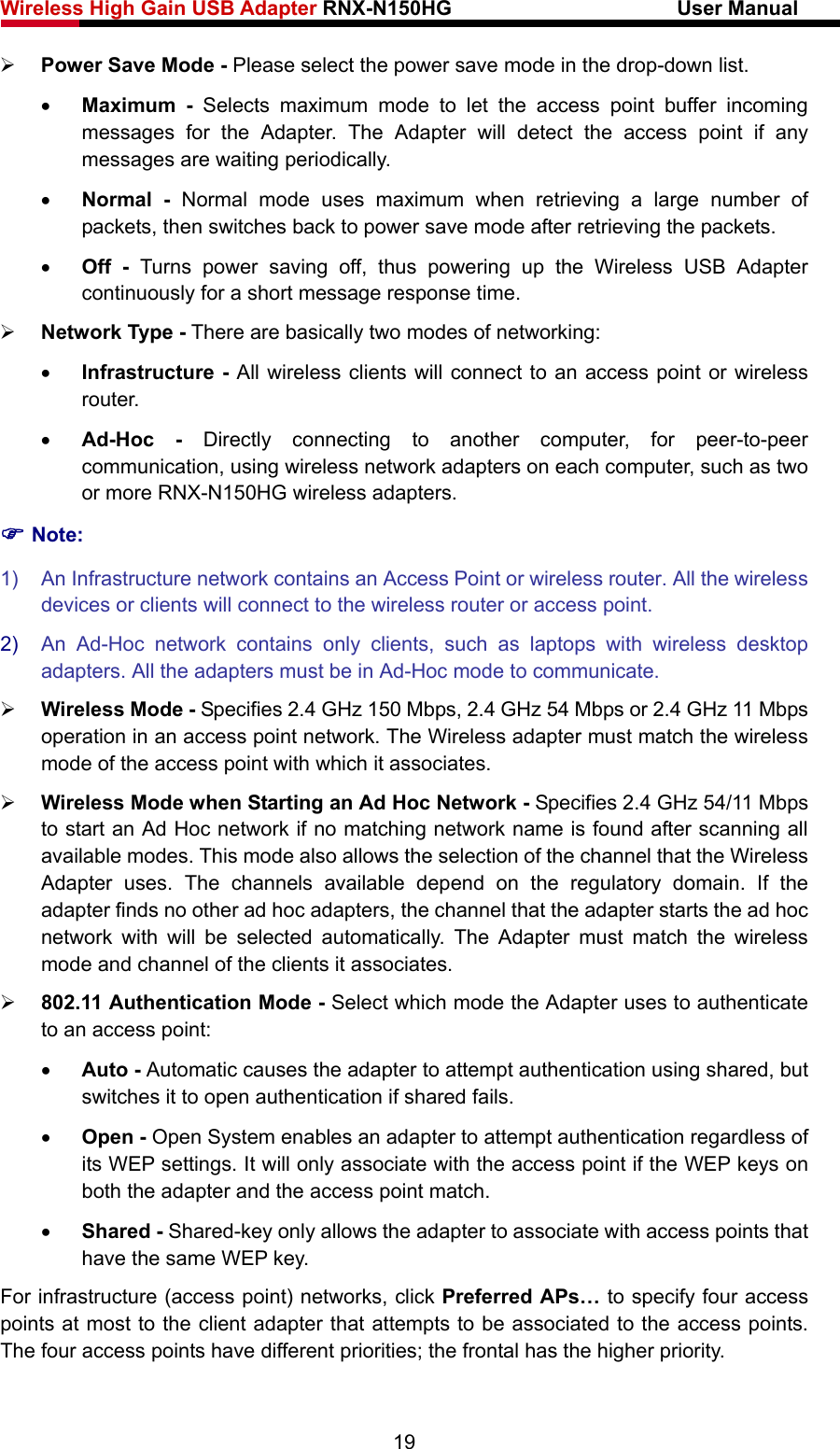 Wireless High Gain USB Adapter RNX-N150HG                      User Manual   ¾ Power Save Mode - Please select the power save mode in the drop-down list. • Maximum - Selects maximum mode to let the access point buffer incoming messages for the Adapter. The Adapter will detect the access point if any messages are waiting periodically. • Normal - Normal mode uses maximum when retrieving a large number of packets, then switches back to power save mode after retrieving the packets. • Off - Turns power saving off, thus powering up the Wireless USB Adapter continuously for a short message response time. ¾ Network Type - There are basically two modes of networking: • Infrastructure - All wireless clients will connect to an access point or wireless router. • Ad-Hoc - Directly connecting to another computer, for peer-to-peer communication, using wireless network adapters on each computer, such as two or more RNX-N150HG wireless adapters. ) Note: 1)  An Infrastructure network contains an Access Point or wireless router. All the wireless devices or clients will connect to the wireless router or access point. 2)  An Ad-Hoc network contains only clients, such as laptops with wireless desktop adapters. All the adapters must be in Ad-Hoc mode to communicate. ¾ Wireless Mode - Specifies 2.4 GHz 150 Mbps, 2.4 GHz 54 Mbps or 2.4 GHz 11 Mbps operation in an access point network. The Wireless adapter must match the wireless mode of the access point with which it associates. ¾ Wireless Mode when Starting an Ad Hoc Network - Specifies 2.4 GHz 54/11 Mbps to start an Ad Hoc network if no matching network name is found after scanning all available modes. This mode also allows the selection of the channel that the Wireless Adapter uses. The channels available depend on the regulatory domain. If the adapter finds no other ad hoc adapters, the channel that the adapter starts the ad hoc network with will be selected automatically. The Adapter must match the wireless mode and channel of the clients it associates. ¾ 802.11 Authentication Mode - Select which mode the Adapter uses to authenticate to an access point: • Auto - Automatic causes the adapter to attempt authentication using shared, but switches it to open authentication if shared fails. • Open - Open System enables an adapter to attempt authentication regardless of its WEP settings. It will only associate with the access point if the WEP keys on both the adapter and the access point match. • Shared - Shared-key only allows the adapter to associate with access points that have the same WEP key. For infrastructure (access point) networks, click Preferred APs… to specify four access points at most to the client adapter that attempts to be associated to the access points. The four access points have different priorities; the frontal has the higher priority. 19 