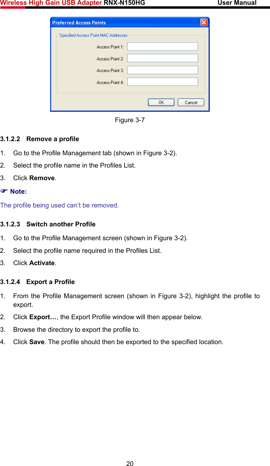 Wireless High Gain USB Adapter RNX-N150HG                      User Manual    Figure 3-7 3.1.2.2  Remove a profile 1.  Go to the Profile Management tab (shown in Figure 3-2). 2.  Select the profile name in the Profiles List. 3. Click Remove. ) Note: The profile being used can’t be removed. 3.1.2.3  Switch another Profile 1.  Go to the Profile Management screen (shown in Figure 3-2). 2.  Select the profile name required in the Profiles List. 3. Click Activate. 3.1.2.4  Export a Profile 1.  From the Profile Management screen (shown in Figure 3-2), highlight the profile to export. 2. Click Export…, the Export Profile window will then appear below. 3.  Browse the directory to export the profile to. 4. Click Save. The profile should then be exported to the specified location. 20 