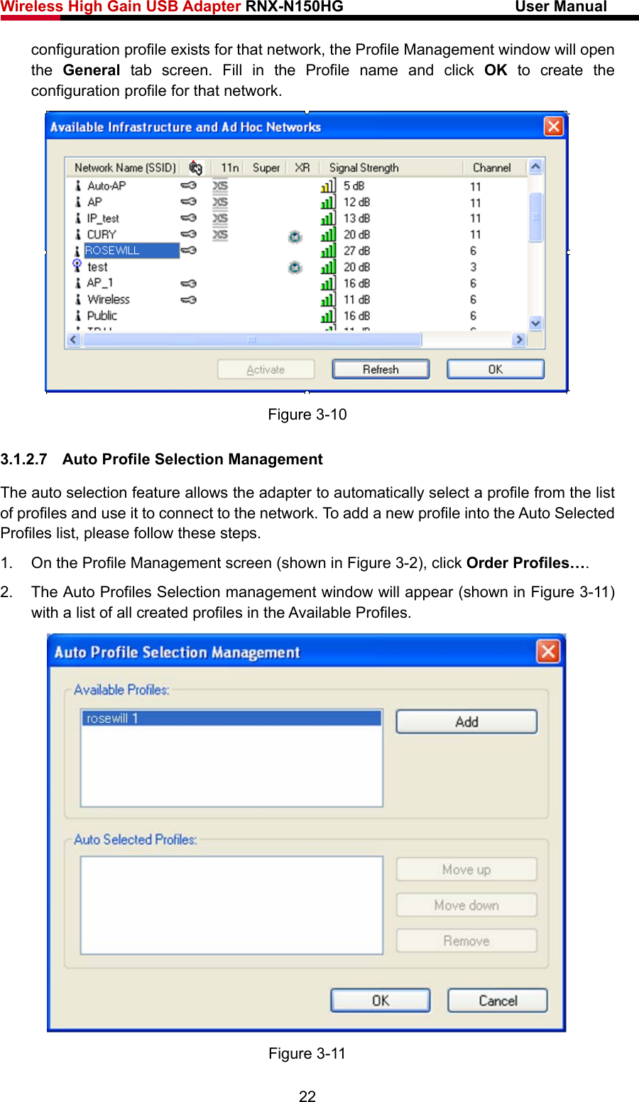 Wireless High Gain USB Adapter RNX-N150HG                      User Manual   configuration profile exists for that network, the Profile Management window will open the  General tab screen. Fill in the Profile name and click OK to create the configuration profile for that network.  Figure 3-10 3.1.2.7  Auto Profile Selection Management The auto selection feature allows the adapter to automatically select a profile from the list of profiles and use it to connect to the network. To add a new profile into the Auto Selected Profiles list, please follow these steps. 1.  On the Profile Management screen (shown in Figure 3-2), click Order Profiles…. 2.  The Auto Profiles Selection management window will appear (shown in Figure 3-11) with a list of all created profiles in the Available Profiles.  Figure 3-11 22 