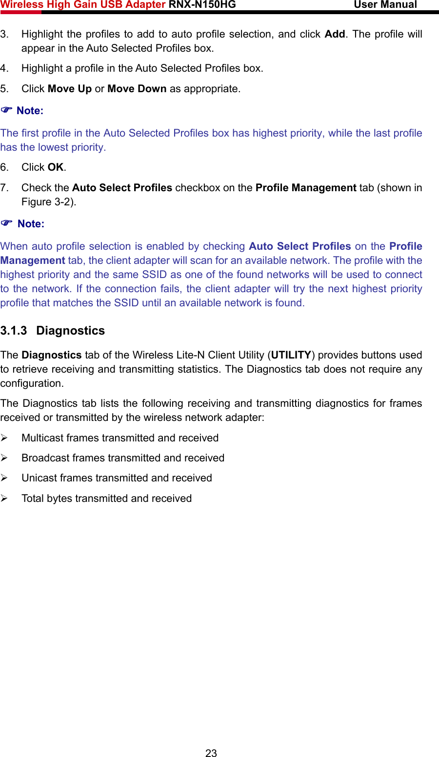 Wireless High Gain USB Adapter RNX-N150HG                      User Manual   3.  Highlight the profiles to add to auto profile selection, and click Add. The profile will appear in the Auto Selected Profiles box. 4.  Highlight a profile in the Auto Selected Profiles box. 5. Click Move Up or Move Down as appropriate.   ) Note: The first profile in the Auto Selected Profiles box has highest priority, while the last profile has the lowest priority. 6. Click OK. 7. Check the Auto Select Profiles checkbox on the Profile Management tab (shown in Figure 3-2). ) Note: When auto profile selection is enabled by checking Auto Select Profiles on the Profile Management tab, the client adapter will scan for an available network. The profile with the highest priority and the same SSID as one of the found networks will be used to connect to the network. If the connection fails, the client adapter will try the next highest priority profile that matches the SSID until an available network is found. 3.1.3  Diagnostics The Diagnostics tab of the Wireless Lite-N Client Utility (UTILITY) provides buttons used to retrieve receiving and transmitting statistics. The Diagnostics tab does not require any configuration. The Diagnostics tab lists the following receiving and transmitting diagnostics for frames received or transmitted by the wireless network adapter: ¾  Multicast frames transmitted and received   ¾  Broadcast frames transmitted and received   ¾  Unicast frames transmitted and received   ¾  Total bytes transmitted and received 23 