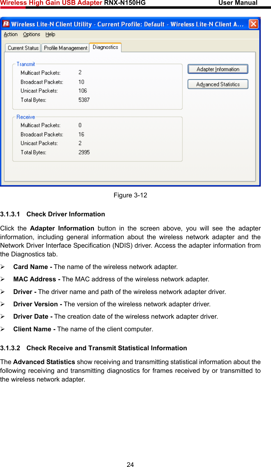 Wireless High Gain USB Adapter RNX-N150HG                      User Manual    Figure 3-12 3.1.3.1  Check Driver Information Click the Adapter Information button in the screen above, you will see the adapter information, including general information about the wireless network adapter and the Network Driver Interface Specification (NDIS) driver. Access the adapter information from the Diagnostics tab. ¾ Card Name - The name of the wireless network adapter.   ¾ MAC Address - The MAC address of the wireless network adapter.   ¾ Driver - The driver name and path of the wireless network adapter driver. ¾ Driver Version - The version of the wireless network adapter driver. ¾ Driver Date - The creation date of the wireless network adapter driver. ¾ Client Name - The name of the client computer. 3.1.3.2  Check Receive and Transmit Statistical Information The Advanced Statistics show receiving and transmitting statistical information about the following receiving and transmitting diagnostics for frames received by or transmitted to the wireless network adapter. 24 