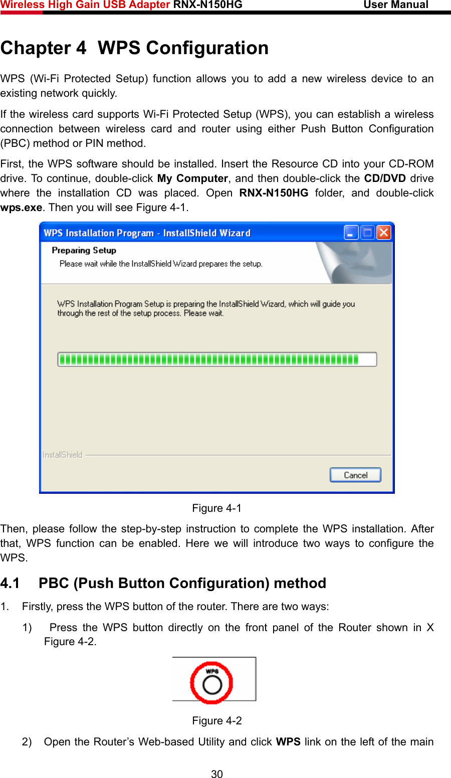 Wireless High Gain USB Adapter RNX-N150HG                      User Manual   Chapter 4  WPS Configuration WPS (Wi-Fi Protected Setup) function allows you to add a new wireless device to an existing network quickly. If the wireless card supports Wi-Fi Protected Setup (WPS), you can establish a wireless connection between wireless card and router using either Push Button Configuration (PBC) method or PIN method. First, the WPS software should be installed. Insert the Resource CD into your CD-ROM drive. To continue, double-click My Computer, and then double-click the CD/DVD drive where the installation CD was placed. Open RNX-N150HG folder, and double-click wps.exe. Then you will see Figure 4-1.  Figure 4-1 Then, please follow the step-by-step instruction to complete the WPS installation. After that, WPS function can be enabled. Here we will introduce two ways to configure the WPS. 4.1  PBC (Push Button Configuration) method 1.  Firstly, press the WPS button of the router. There are two ways: 1)   Press the WPS button directly on the front panel of the Router shown in X Figure 4-2.  Figure 4-2 2)  Open the Router’s Web-based Utility and click WPS link on the left of the main 30 
