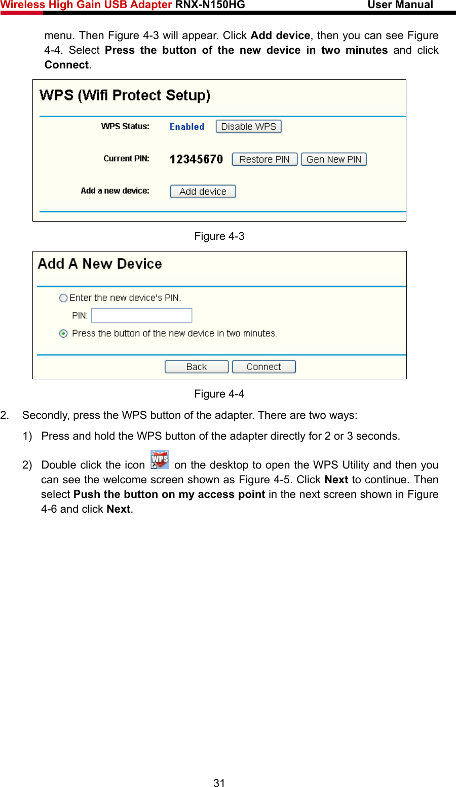 Wireless High Gain USB Adapter RNX-N150HG                      User Manual   menu. Then Figure 4-3 will appear. Click Add device, then you can see Figure 4-4. Select Press the button of the new device in two minutes and click Connect.   Figure 4-3  Figure 4-4 2.  Secondly, press the WPS button of the adapter. There are two ways: 1)  Press and hold the WPS button of the adapter directly for 2 or 3 seconds. 2)  Double click the icon    on the desktop to open the WPS Utility and then you can see the welcome screen shown as Figure 4-5. Click Next to continue. Then select Push the button on my access point in the next screen shown in Figure 4-6 and click Next. 31 