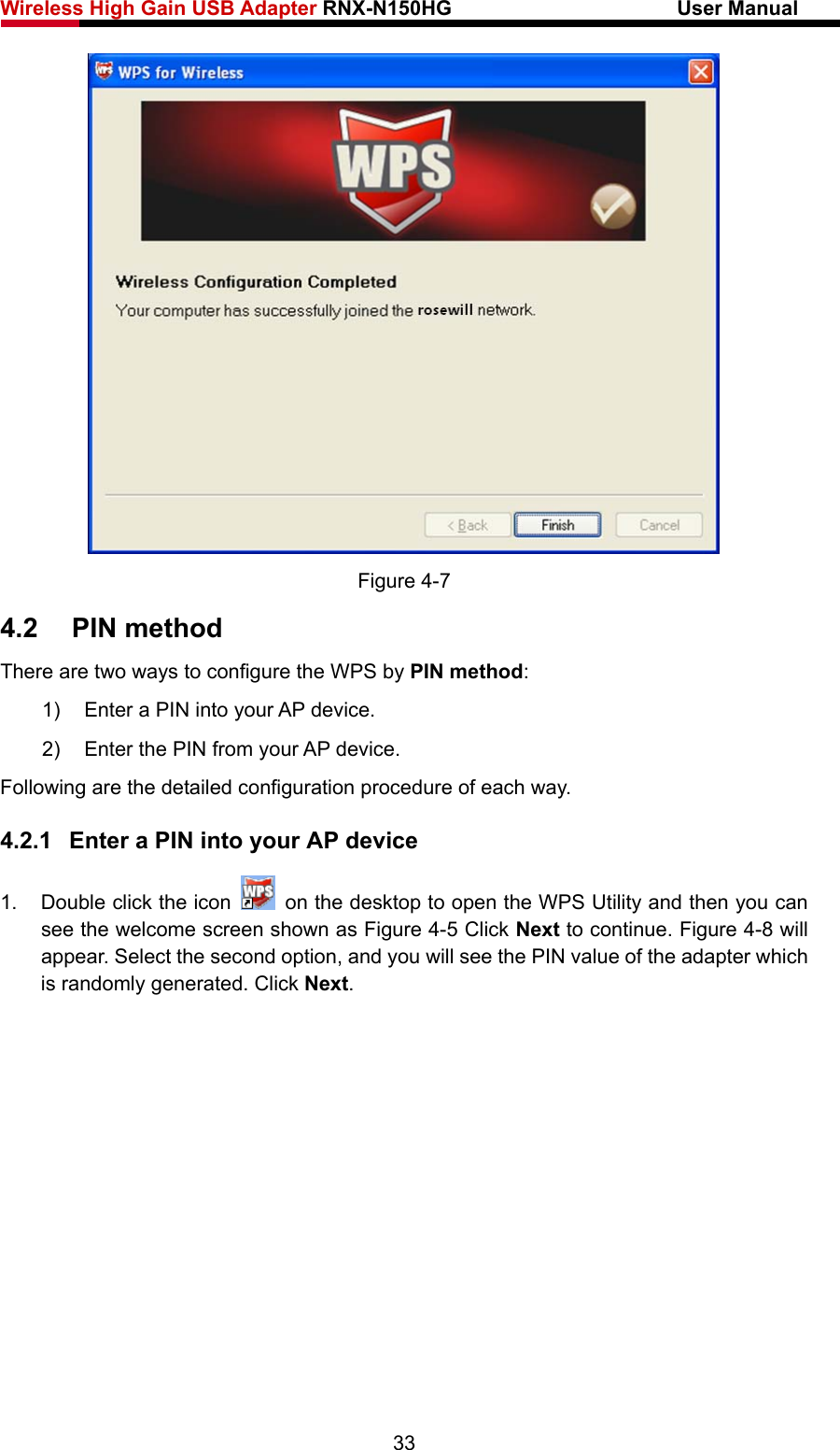 Wireless High Gain USB Adapter RNX-N150HG                      User Manual    Figure 4-7 4.2  PIN method There are two ways to configure the WPS by PIN method: 1)  Enter a PIN into your AP device. 2)  Enter the PIN from your AP device.   Following are the detailed configuration procedure of each way. 4.2.1  Enter a PIN into your AP device 1.  Double click the icon    on the desktop to open the WPS Utility and then you can see the welcome screen shown as Figure 4-5 Click Next to continue. Figure 4-8 will appear. Select the second option, and you will see the PIN value of the adapter which is randomly generated. Click Next. 33 