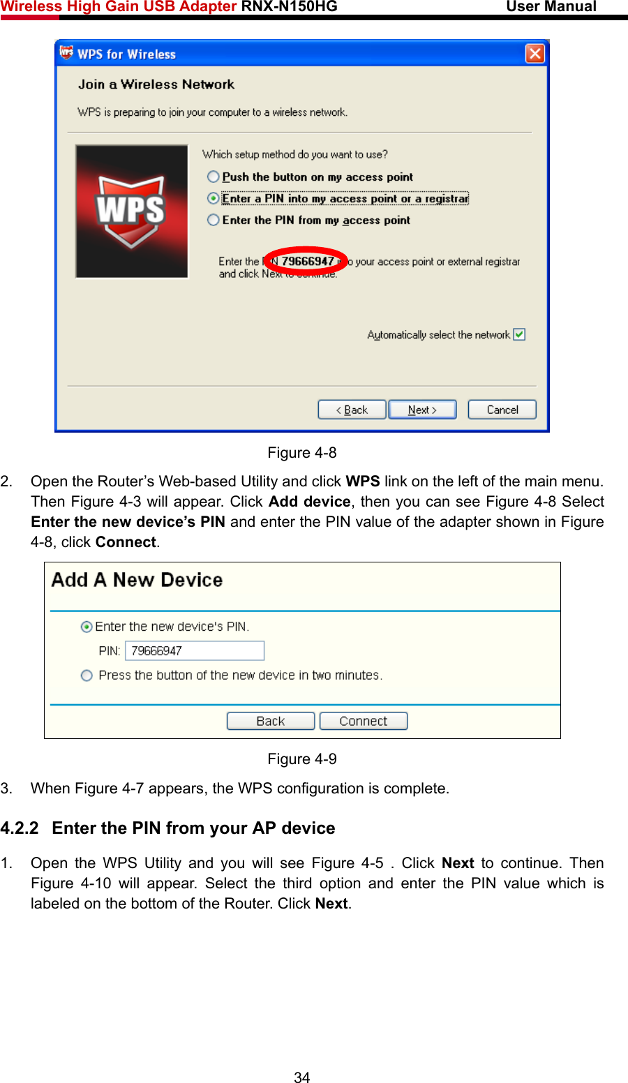 Wireless High Gain USB Adapter RNX-N150HG                      User Manual    Figure 4-8 2.  Open the Router’s Web-based Utility and click WPS link on the left of the main menu. Then Figure 4-3 will appear. Click Add device, then you can see Figure 4-8 Select Enter the new device’s PIN and enter the PIN value of the adapter shown in Figure 4-8, click Connect.  Figure 4-9 3. When Figure 4-7 appears, the WPS configuration is complete. 4.2.2  Enter the PIN from your AP device 1.  Open the WPS Utility and you will see Figure 4-5 . Click Next  to continue. Then Figure 4-10 will appear. Select the third option and enter the PIN value which is labeled on the bottom of the Router. Click Next. 34 