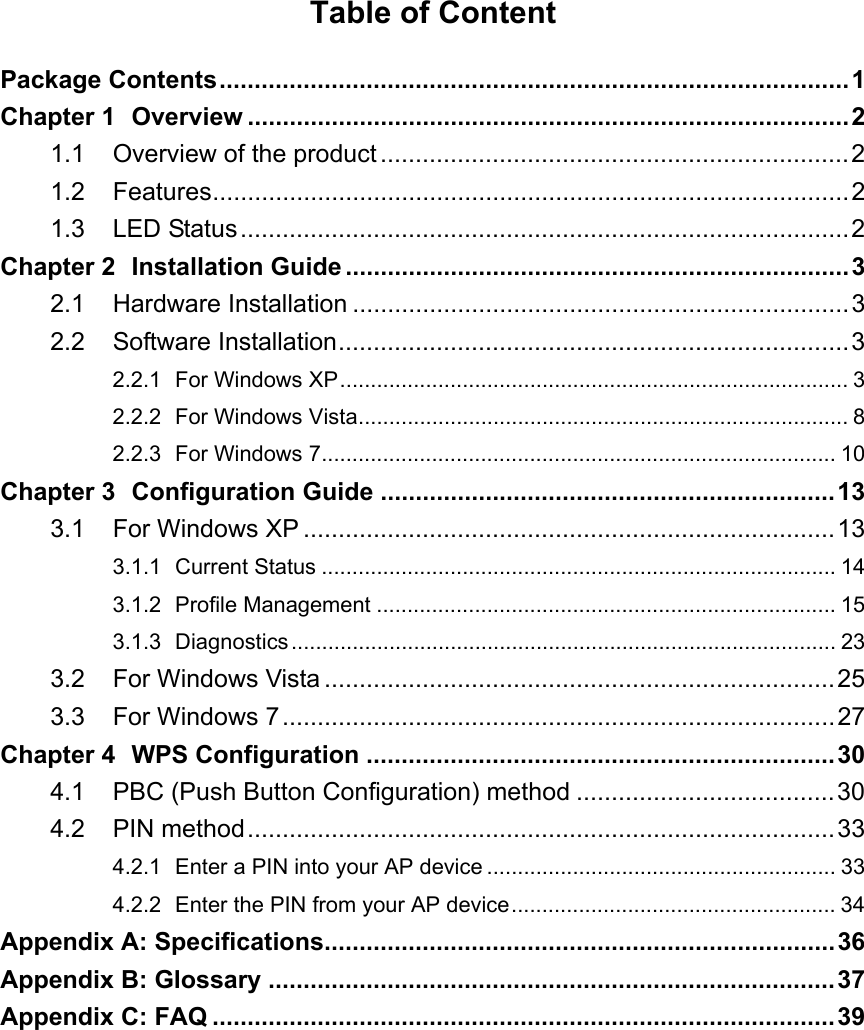  Table of Content Package Contents..........................................................................................1 Chapter 1 Overview ......................................................................................2 1.1 Overview of the product...................................................................2 1.2 Features...........................................................................................2 1.3 LED Status.......................................................................................2 Chapter 2 Installation Guide ........................................................................3 2.1 Hardware Installation .......................................................................3 2.2 Software Installation.........................................................................3 2.2.1 For Windows XP................................................................................... 3 2.2.2 For Windows Vista................................................................................ 8 2.2.3 For Windows 7.................................................................................... 10 Chapter 3 Configuration Guide .................................................................13 3.1 For Windows XP ............................................................................13 3.1.1 Current Status .................................................................................... 14 3.1.2 Profile Management ........................................................................... 15 3.1.3 Diagnostics......................................................................................... 23 3.2 For Windows Vista .........................................................................25 3.3 For Windows 7...............................................................................27 Chapter 4 WPS Configuration ...................................................................30 4.1 PBC (Push Button Configuration) method .....................................30 4.2 PIN method....................................................................................33 4.2.1 Enter a PIN into your AP device ......................................................... 33 4.2.2 Enter the PIN from your AP device..................................................... 34 Appendix A: Specifications.........................................................................36 Appendix B: Glossary .................................................................................37 Appendix C: FAQ .........................................................................................39  