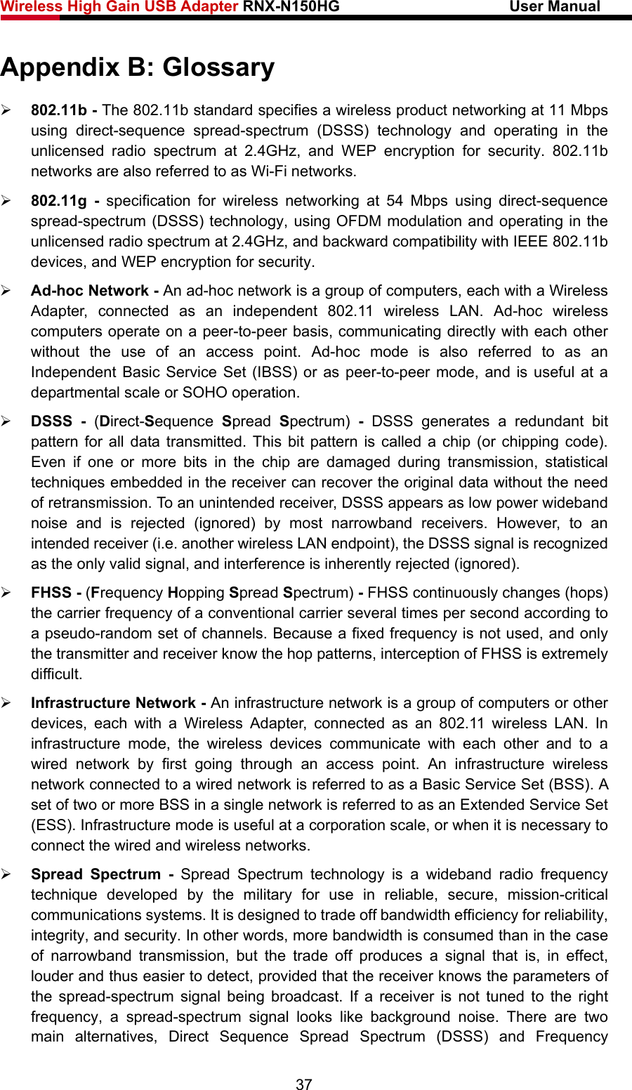 Wireless High Gain USB Adapter RNX-N150HG                      User Manual   Appendix B: Glossary ¾ 802.11b - The 802.11b standard specifies a wireless product networking at 11 Mbps using direct-sequence spread-spectrum (DSSS) technology and operating in the unlicensed radio spectrum at 2.4GHz, and WEP encryption for security. 802.11b networks are also referred to as Wi-Fi networks. ¾ 802.11g - specification for wireless networking at 54 Mbps using direct-sequence spread-spectrum (DSSS) technology, using OFDM modulation and operating in the unlicensed radio spectrum at 2.4GHz, and backward compatibility with IEEE 802.11b devices, and WEP encryption for security. ¾ Ad-hoc Network - An ad-hoc network is a group of computers, each with a Wireless Adapter, connected as an independent 802.11 wireless LAN. Ad-hoc wireless computers operate on a peer-to-peer basis, communicating directly with each other without the use of an access point. Ad-hoc mode is also referred to as an Independent Basic Service Set (IBSS) or as peer-to-peer mode, and is useful at a departmental scale or SOHO operation.   ¾ DSSS - (Direct-Sequence  Spread  Spectrum)  - DSSS generates a redundant bit pattern for all data transmitted. This bit pattern is called a chip (or chipping code). Even if one or more bits in the chip are damaged during transmission, statistical techniques embedded in the receiver can recover the original data without the need of retransmission. To an unintended receiver, DSSS appears as low power wideband noise and is rejected (ignored) by most narrowband receivers. However, to an intended receiver (i.e. another wireless LAN endpoint), the DSSS signal is recognized as the only valid signal, and interference is inherently rejected (ignored). ¾ FHSS - (Frequency Hopping Spread Spectrum) - FHSS continuously changes (hops) the carrier frequency of a conventional carrier several times per second according to a pseudo-random set of channels. Because a fixed frequency is not used, and only the transmitter and receiver know the hop patterns, interception of FHSS is extremely difficult. ¾ Infrastructure Network - An infrastructure network is a group of computers or other devices, each with a Wireless Adapter, connected as an 802.11 wireless LAN. In infrastructure mode, the wireless devices communicate with each other and to a wired network by first going through an access point. An infrastructure wireless network connected to a wired network is referred to as a Basic Service Set (BSS). A set of two or more BSS in a single network is referred to as an Extended Service Set (ESS). Infrastructure mode is useful at a corporation scale, or when it is necessary to connect the wired and wireless networks.   ¾ Spread Spectrum - Spread Spectrum technology is a wideband radio frequency technique developed by the military for use in reliable, secure, mission-critical communications systems. It is designed to trade off bandwidth efficiency for reliability, integrity, and security. In other words, more bandwidth is consumed than in the case of narrowband transmission, but the trade off produces a signal that is, in effect, louder and thus easier to detect, provided that the receiver knows the parameters of the spread-spectrum signal being broadcast. If a receiver is not tuned to the right frequency, a spread-spectrum signal looks like background noise. There are two main alternatives, Direct Sequence Spread Spectrum (DSSS) and Frequency 37 