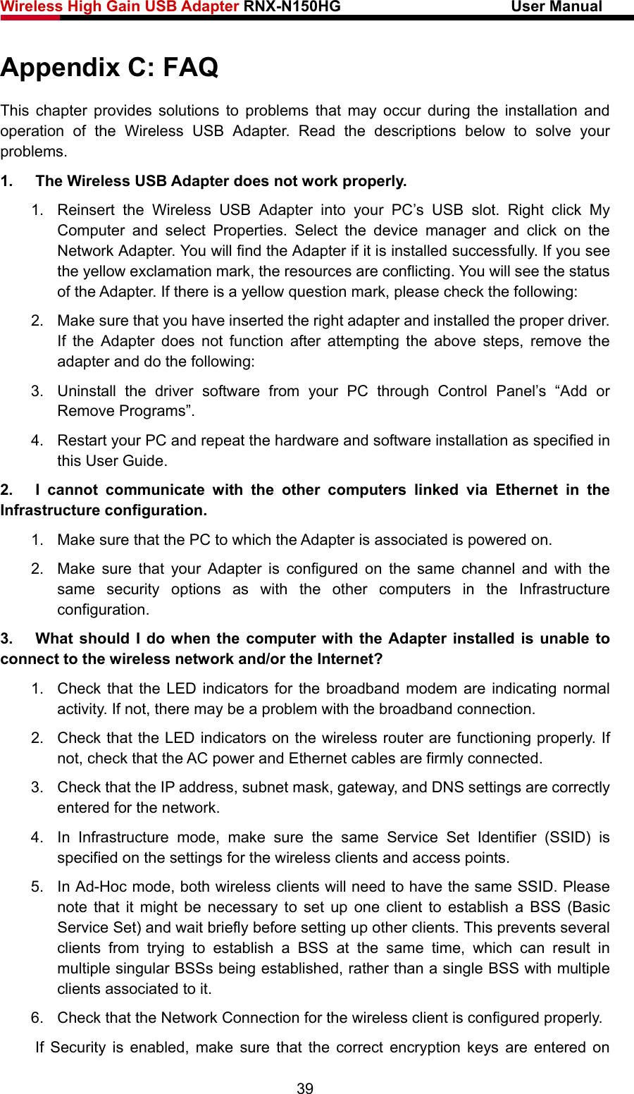 Wireless High Gain USB Adapter RNX-N150HG                      User Manual   Appendix C: FAQ This chapter provides solutions to problems that may occur during the installation and operation of the Wireless USB Adapter. Read the descriptions below to solve your problems.  1.  The Wireless USB Adapter does not work properly. 1.  Reinsert the Wireless USB Adapter into your PC’s USB slot. Right click My Computer and select Properties. Select the device manager and click on the Network Adapter. You will find the Adapter if it is installed successfully. If you see the yellow exclamation mark, the resources are conflicting. You will see the status of the Adapter. If there is a yellow question mark, please check the following: 2.  Make sure that you have inserted the right adapter and installed the proper driver. If the Adapter does not function after attempting the above steps, remove the adapter and do the following: 3.  Uninstall the driver software from your PC through Control Panel’s “Add or Remove Programs”. 4.  Restart your PC and repeat the hardware and software installation as specified in this User Guide. 2.  I cannot communicate with the other computers linked via Ethernet in the Infrastructure configuration. 1.  Make sure that the PC to which the Adapter is associated is powered on. 2.  Make sure that your Adapter is configured on the same channel and with the same security options as with the other computers in the Infrastructure configuration. 3.  What should I do when the computer with the Adapter installed is unable to connect to the wireless network and/or the Internet? 1.  Check that the LED indicators for the broadband modem are indicating normal activity. If not, there may be a problem with the broadband connection. 2.  Check that the LED indicators on the wireless router are functioning properly. If not, check that the AC power and Ethernet cables are firmly connected. 3.  Check that the IP address, subnet mask, gateway, and DNS settings are correctly entered for the network. 4.  In Infrastructure mode, make sure the same Service Set Identifier (SSID) is specified on the settings for the wireless clients and access points.   5.  In Ad-Hoc mode, both wireless clients will need to have the same SSID. Please note that it might be necessary to set up one client to establish a BSS (Basic Service Set) and wait briefly before setting up other clients. This prevents several clients from trying to establish a BSS at the same time, which can result in multiple singular BSSs being established, rather than a single BSS with multiple clients associated to it.   6.  Check that the Network Connection for the wireless client is configured properly.   If Security is enabled, make sure that the correct encryption keys are entered on 39 