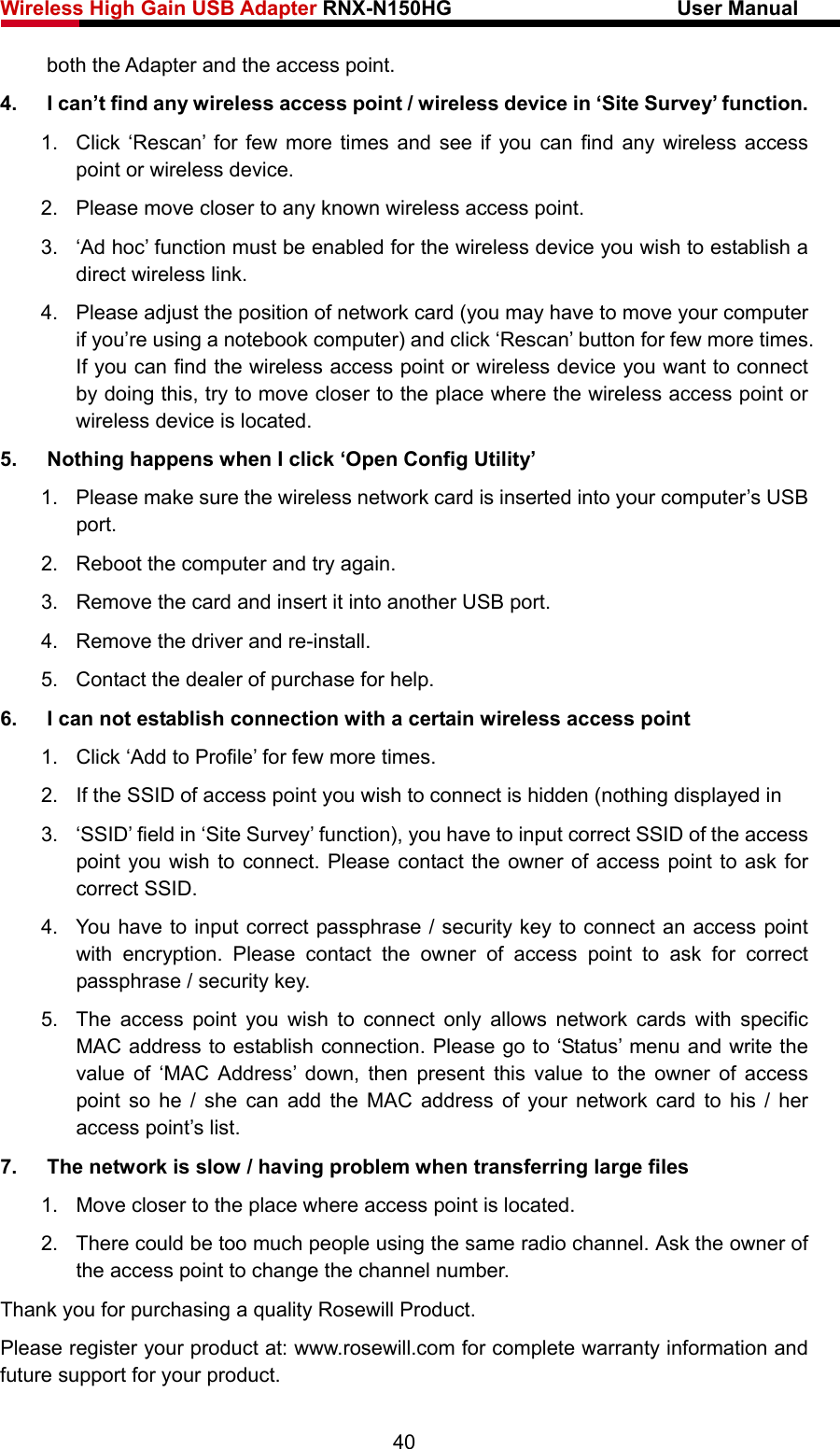 Wireless High Gain USB Adapter RNX-N150HG                      User Manual   both the Adapter and the access point. 4.  I can’t find any wireless access point / wireless device in ‘Site Survey’ function. 1.  Click ‘Rescan’ for few more times and see if you can find any wireless access point or wireless device. 2.  Please move closer to any known wireless access point. 3.  ‘Ad hoc’ function must be enabled for the wireless device you wish to establish a direct wireless link. 4.  Please adjust the position of network card (you may have to move your computer if you’re using a notebook computer) and click ‘Rescan’ button for few more times. If you can find the wireless access point or wireless device you want to connect by doing this, try to move closer to the place where the wireless access point or wireless device is located. 5.  Nothing happens when I click ‘Open Config Utility’ 1.  Please make sure the wireless network card is inserted into your computer’s USB port. 2.  Reboot the computer and try again. 3.  Remove the card and insert it into another USB port. 4.  Remove the driver and re-install. 5. Contact the dealer of purchase for help. 6.  I can not establish connection with a certain wireless access point 1.  Click ‘Add to Profile’ for few more times. 2.  If the SSID of access point you wish to connect is hidden (nothing displayed in 3.  ‘SSID’ field in ‘Site Survey’ function), you have to input correct SSID of the access point you wish to connect. Please contact the owner of access point to ask for correct SSID. 4.  You have to input correct passphrase / security key to connect an access point with encryption. Please contact the owner of access point to ask for correct passphrase / security key. 5.  The access point you wish to connect only allows network cards with specific MAC address to establish connection. Please go to ‘Status’ menu and write the value of ‘MAC Address’ down, then present this value to the owner of access point so he / she can add the MAC address of your network card to his / her access point’s list. 7.  The network is slow / having problem when transferring large files 1.  Move closer to the place where access point is located. 2.  There could be too much people using the same radio channel. Ask the owner of the access point to change the channel number. Thank you for purchasing a quality Rosewill Product. Please register your product at: www.rosewill.com for complete warranty information and future support for your product. 40 