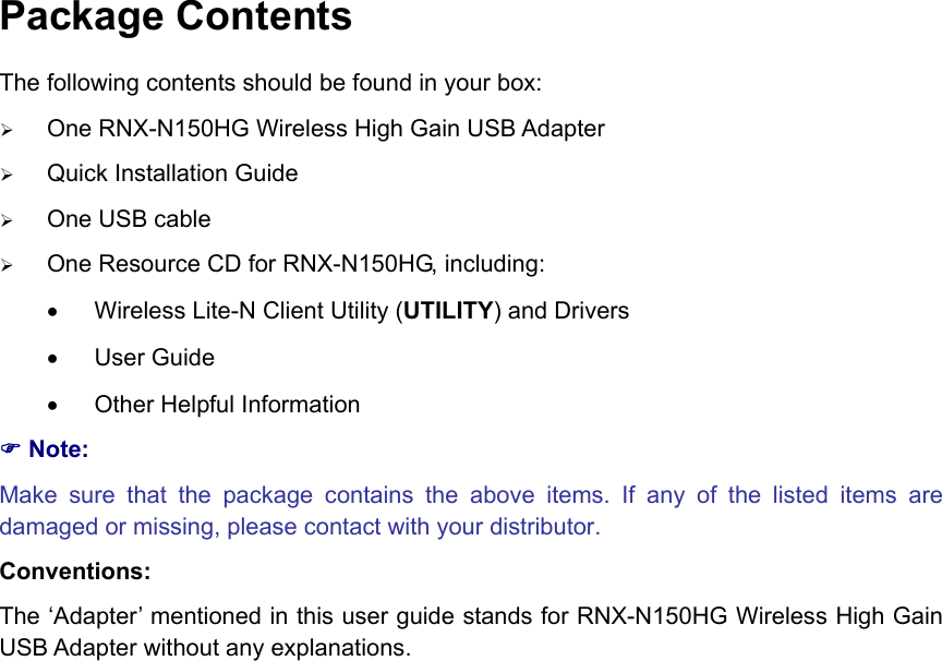   Package Contents The following contents should be found in your box: ¾ One RNX-N150HG Wireless High Gain USB Adapter ¾ Quick Installation Guide ¾ One USB cable ¾ One Resource CD for RNX-N150HG, including: •  Wireless Lite-N Client Utility (UTILITY) and Drivers • User Guide •  Other Helpful Information ) Note: Make sure that the package contains the above items. If any of the listed items are damaged or missing, please contact with your distributor. Conventions: The ‘Adapter’ mentioned in this user guide stands for RNX-N150HG Wireless High Gain USB Adapter without any explanations.                        
