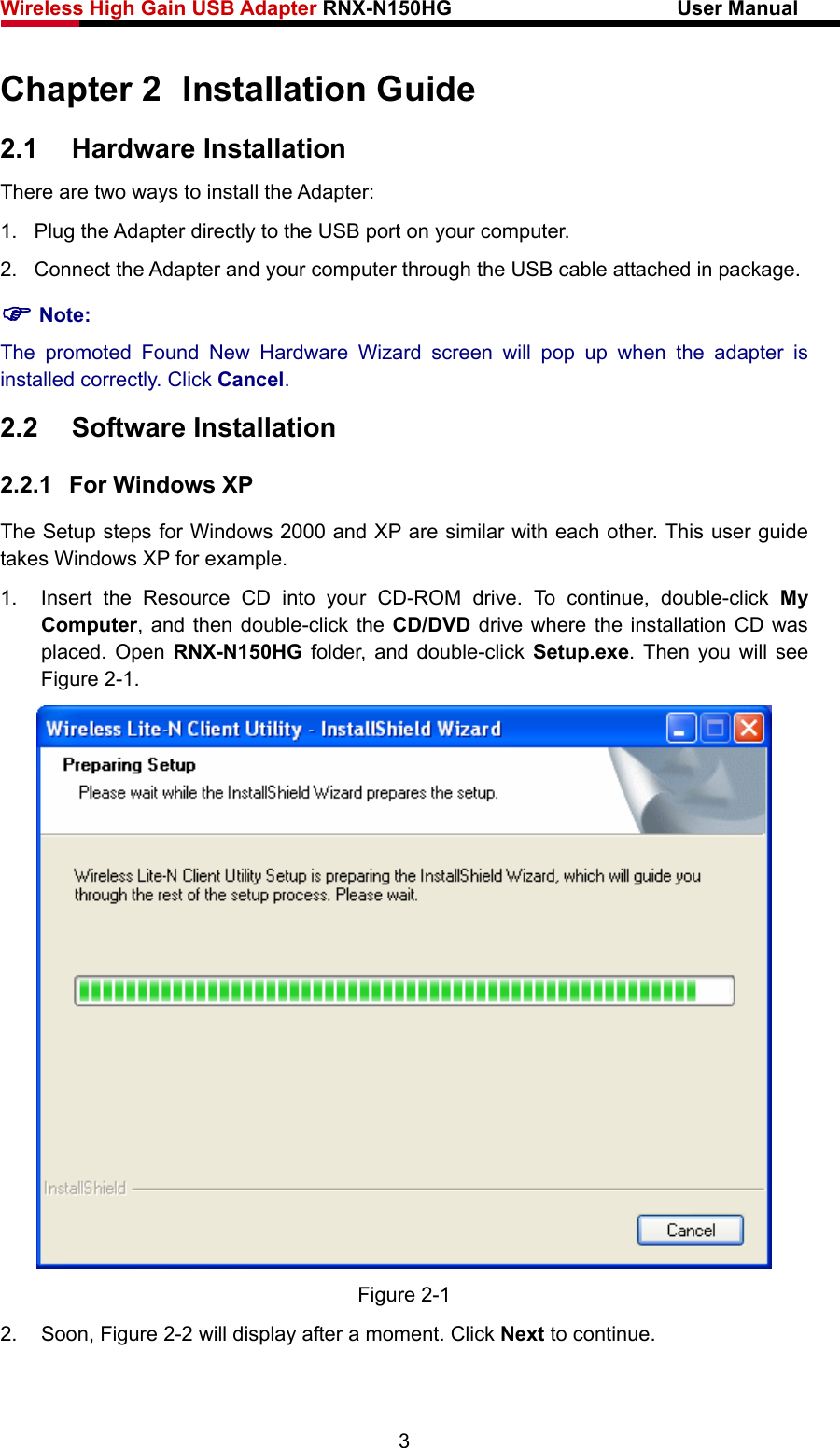 Wireless High Gain USB Adapter RNX-N150HG                      User Manual   Chapter 2  Installation Guide 2.1  Hardware Installation There are two ways to install the Adapter: 1.  Plug the Adapter directly to the USB port on your computer. 2.  Connect the Adapter and your computer through the USB cable attached in package.   ) Note: The promoted Found New Hardware Wizard screen will pop up when the adapter is installed correctly. Click Cancel. 2.2  Software Installation 2.2.1  For Windows XP The Setup steps for Windows 2000 and XP are similar with each other. This user guide takes Windows XP for example. 1.  Insert the Resource CD into your CD-ROM drive. To continue, double-click My Computer, and then double-click the CD/DVD drive where the installation CD was placed. Open RNX-N150HG folder, and double-click Setup.exe. Then you will see Figure 2-1.  Figure 2-1 2. Soon, Figure 2-2 will display after a moment. Click Next to continue. 3 