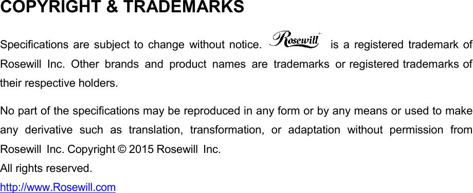 COPYRIGHT &amp; TRADEMARKS  Specifications are subject  to  change  without  notice.    is  a  registered  trademark of Rosewill Inc.  Other  brands  and  product  names  are  trademarks  or registered trademarks of their respective holders.   No part of the specifications may be reproduced in any form or by any means or used to make any  derivative  such  as  translation,  transformation,  or  adaptation  without  permission  from Rosewill Inc. Copyright © 2015 Rosewill Inc.   All rights reserved. http://www.Rosewill.com 