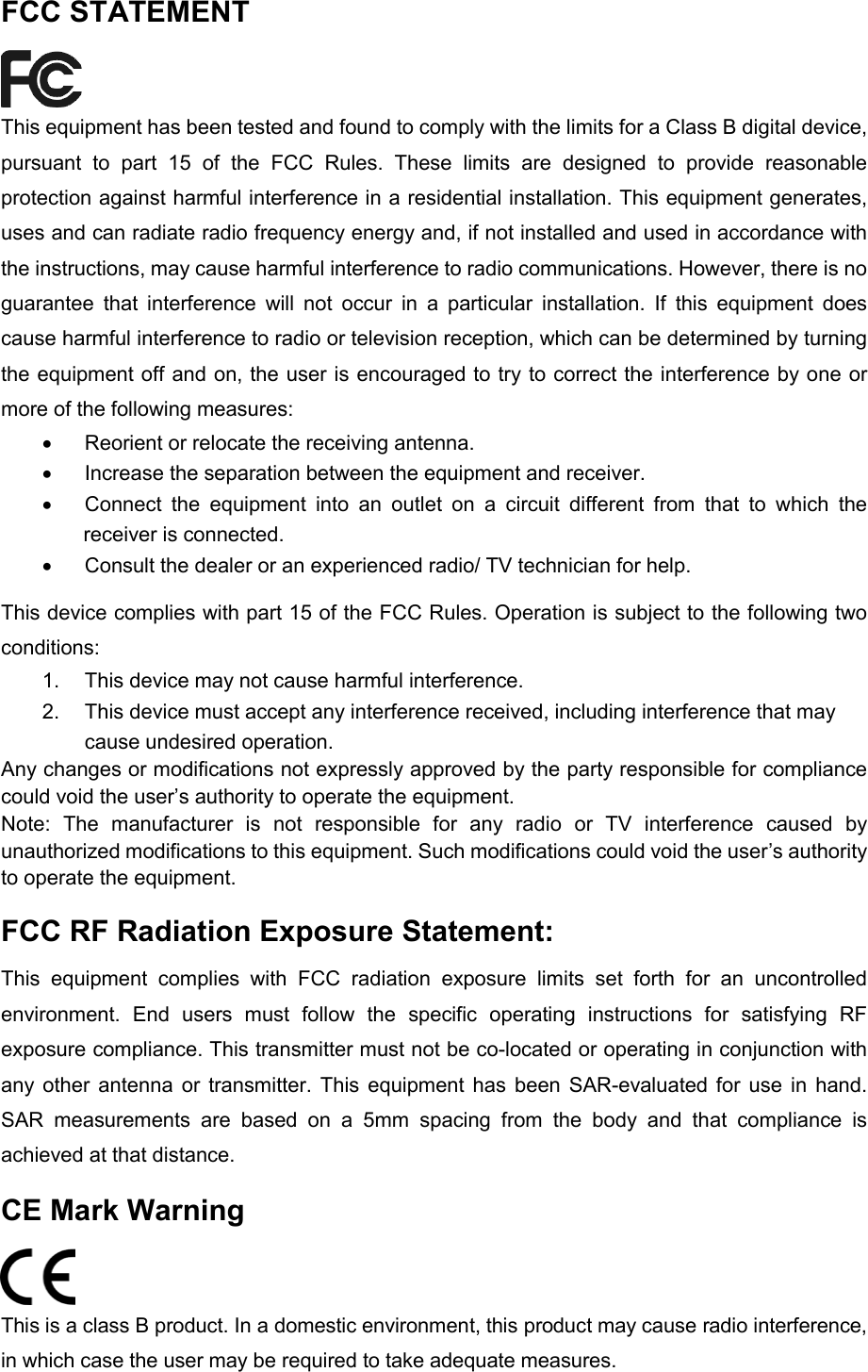  FCC STATEMENT  This equipment has been tested and found to comply with the limits for a Class B digital device, pursuant to part 15 of the FCC Rules. These limits are designed to provide reasonable protection against harmful interference in a residential installation. This equipment generates, uses and can radiate radio frequency energy and, if not installed and used in accordance with the instructions, may cause harmful interference to radio communications. However, there is no guarantee that interference will not occur in a particular installation. If this equipment does cause harmful interference to radio or television reception, which can be determined by turning the equipment off and on, the user is encouraged to try to correct the interference by one or more of the following measures: • Reorient or relocate the receiving antenna. • Increase the separation between the equipment and receiver. • Connect the equipment into an outlet on a circuit different from that to which the receiver is connected.   • Consult the dealer or an experienced radio/ TV technician for help. This device complies with part 15 of the FCC Rules. Operation is subject to the following two conditions: 1. This device may not cause harmful interference. 2. This device must accept any interference received, including interference that may cause undesired operation. Any changes or modifications not expressly approved by the party responsible for compliance could void the user’s authority to operate the equipment. Note:  The manufacturer is not responsible for any radio or TV interference caused by unauthorized modifications to this equipment. Such modifications could void the user’s authority to operate the equipment. FCC RF Radiation Exposure Statement: This equipment complies with FCC radiation exposure limits set forth for an uncontrolled environment. End users must follow the specific operating instructions for satisfying RF exposure compliance. This transmitter must not be co-located or operating in conjunction with any other antenna or transmitter. This equipment has been SAR-evaluated for use in hand. SAR measurements are based on a 5mm spacing from the body and that compliance is achieved at that distance. CE Mark Warning  This is a class B product. In a domestic environment, this product may cause radio interference, in which case the user may be required to take adequate measures.   
