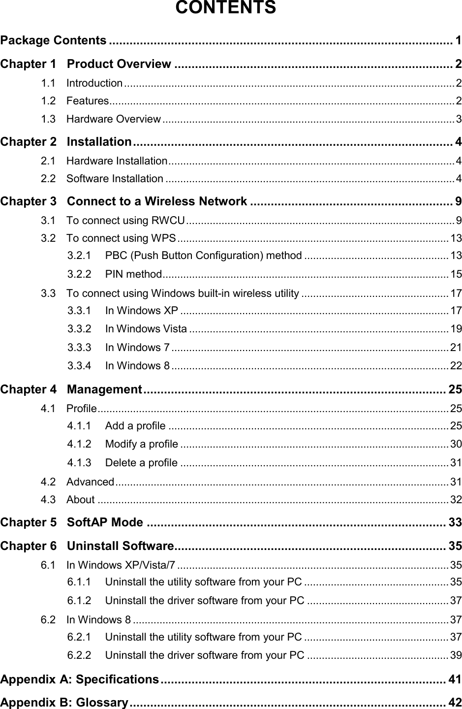  CONTENTS Package Contents .................................................................................................... 1 Chapter 1 Product Overview ................................................................................. 2 1.1 Introduction ................................................................................................................ 2 1.2 Features ..................................................................................................................... 2 1.3 Hardware Overview ................................................................................................... 3 Chapter 2 Installation ............................................................................................. 4 2.1 Hardware Installation ................................................................................................. 4 2.2 Software Installation .................................................................................................. 4 Chapter 3 Connect to a Wireless Network ........................................................... 9 3.1 To connect using RWCU ........................................................................................... 9 3.2 To connect using WPS ............................................................................................ 13 3.2.1 PBC (Push Button Configuration) method ................................................. 13 3.2.2 PIN method ................................................................................................. 15 3.3 To connect using Windows built-in wireless utility .................................................. 17 3.3.1 In Windows XP ........................................................................................... 17 3.3.2 In Windows Vista ........................................................................................ 19 3.3.3 In Windows 7 .............................................................................................. 21 3.3.4 In Windows 8 .............................................................................................. 22 Chapter 4 Management ........................................................................................ 25 4.1 Profile ....................................................................................................................... 25 4.1.1 Add a profile ............................................................................................... 25 4.1.2 Modify a profile ........................................................................................... 30 4.1.3 Delete a profile ........................................................................................... 31 4.2 Advanced ................................................................................................................. 31 4.3 About ....................................................................................................................... 32 Chapter 5 SoftAP Mode ....................................................................................... 33 Chapter 6 Uninstall Software ............................................................................... 35 6.1 In Windows XP/Vista/7 ............................................................................................ 35 6.1.1 Uninstall the utility software from your PC ................................................. 35 6.1.2 Uninstall the driver software from your PC ................................................ 37 6.2 In Windows 8 ........................................................................................................... 37 6.2.1 Uninstall the utility software from your PC ................................................. 37 6.2.2 Uninstall the driver software from your PC ................................................ 39 Appendix A: Specifications ................................................................................... 41 Appendix B: Glossary ............................................................................................ 42 