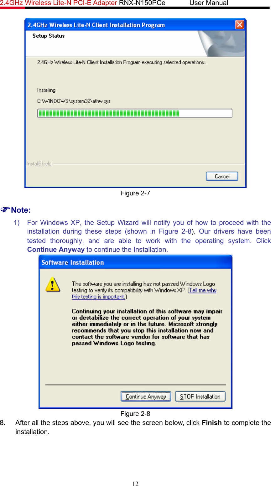 2.4GHz Wireless Lite-N PCI-E Adapter RNX-N150PCe       User Manual    Figure 2-7 )Note: 1)  For Windows XP, the Setup Wizard will notify you of how to proceed with the installation during these steps (shown in Figure 2-8).  Our drivers have been tested thoroughly, and are able to work with the operating system. Click Continue Anyway to continue the Installation.  Figure 2-8 8.  After all the steps above, you will see the screen below, click Finish to complete the installation. 12 