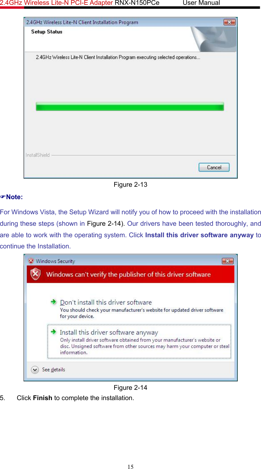 2.4GHz Wireless Lite-N PCI-E Adapter RNX-N150PCe       User Manual    Figure 2-13 )Note: For Windows Vista, the Setup Wizard will notify you of how to proceed with the installation during these steps (shown in Figure 2-14). Our drivers have been tested thoroughly, and are able to work with the operating system. Click Install this driver software anyway to continue the Installation.  Figure 2-14 5. Click Finish to complete the installation. 15 