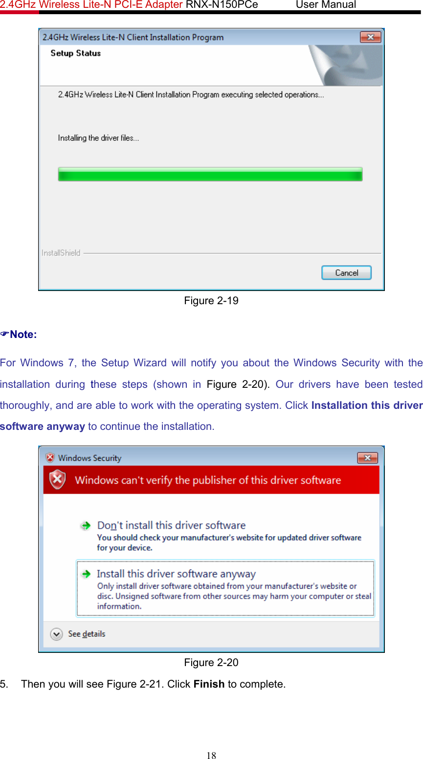 2.4GHz Wireless Lite-N PCI-E Adapter RNX-N150PCe       User Manual    Figure 2-19 )Note: For Windows 7, the Setup Wizard will notify you about the Windows Security with the installation during these steps (shown in Figure 2-20).  Our drivers have been tested thoroughly, and are able to work with the operating system. Click Installation this driver software anyway to continue the installation.  Figure 2-20 5.  Then you will see Figure 2-21. Click Finish to complete. 18 