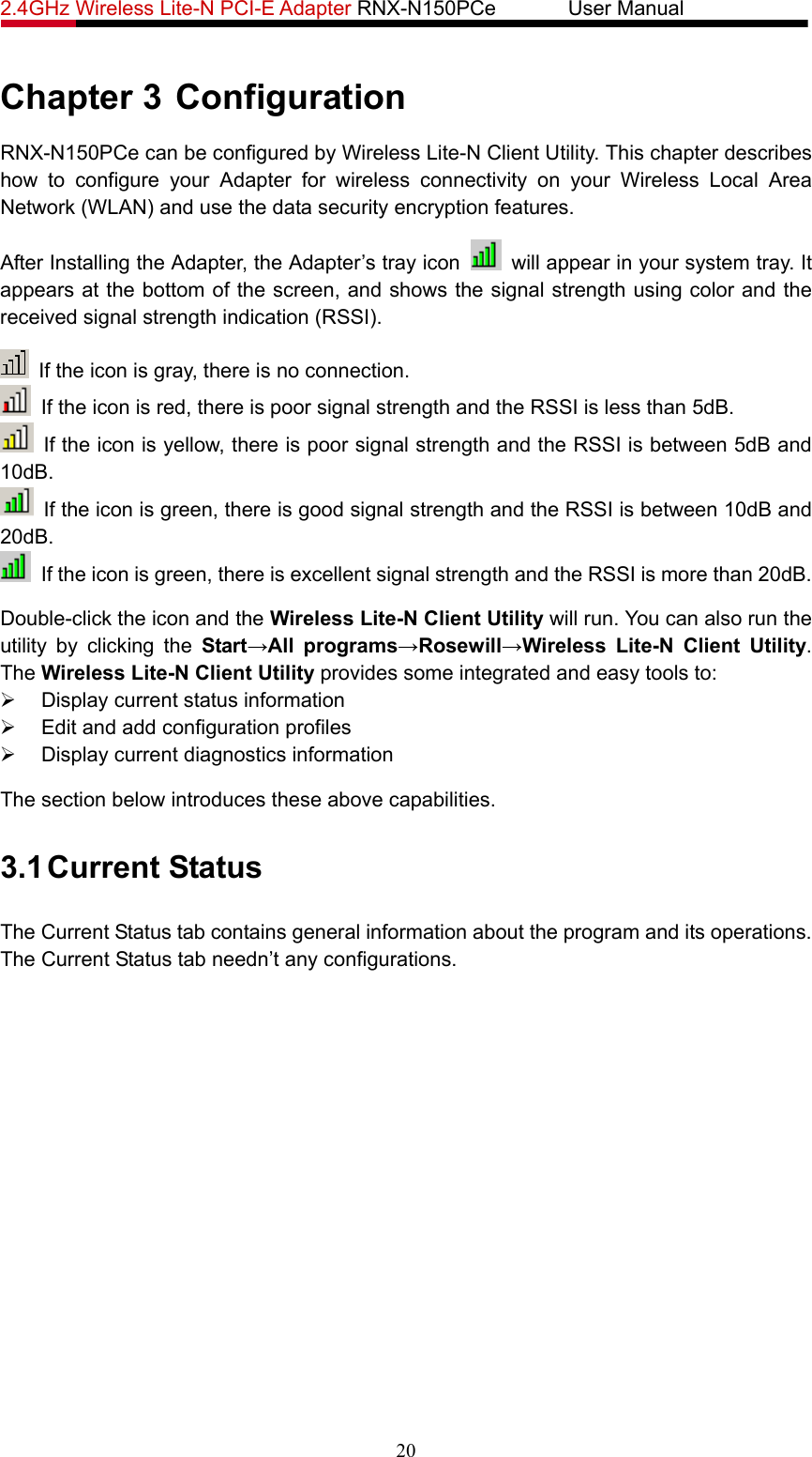 2.4GHz Wireless Lite-N PCI-E Adapter RNX-N150PCe       User Manual   Chapter 3 Configuration RNX-N150PCe can be configured by Wireless Lite-N Client Utility. This chapter describes how to configure your Adapter for wireless connectivity on your Wireless Local Area Network (WLAN) and use the data security encryption features. After Installing the Adapter, the Adapter’s tray icon    will appear in your system tray. It appears at the bottom of the screen, and shows the signal strength using color and the received signal strength indication (RSSI).   If the icon is gray, there is no connection.   If the icon is red, there is poor signal strength and the RSSI is less than 5dB.   If the icon is yellow, there is poor signal strength and the RSSI is between 5dB and 10dB.   If the icon is green, there is good signal strength and the RSSI is between 10dB and 20dB.   If the icon is green, there is excellent signal strength and the RSSI is more than 20dB. Double-click the icon and the Wireless Lite-N Client Utility will run. You can also run the utility by clicking the Start→All programs→Rosewill→Wireless Lite-N Client Utility. The Wireless Lite-N Client Utility provides some integrated and easy tools to: ¾  Display current status information ¾  Edit and add configuration profiles ¾  Display current diagnostics information The section below introduces these above capabilities. 3.1 Current Status The Current Status tab contains general information about the program and its operations. The Current Status tab needn’t any configurations. 20 