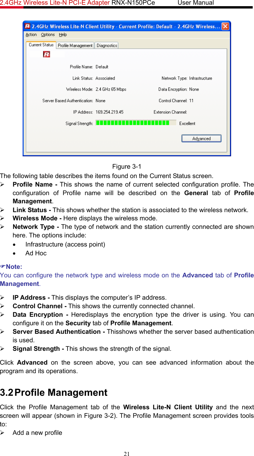 2.4GHz Wireless Lite-N PCI-E Adapter RNX-N150PCe       User Manual    Figure 3-1 The following table describes the items found on the Current Status screen. ¾ Profile Name - This shows the name of current selected configuration profile. The configuration of Profile name will be described on the General tab of Profile Management.  ¾ Link Status - This shows whether the station is associated to the wireless network. ¾ Wireless Mode - Here displays the wireless mode. ¾ Network Type - The type of network and the station currently connected are shown here. The options include: •  Infrastructure (access point) • Ad Hoc )Note: You can configure the network type and wireless mode on the Advanced tab of Profile Management. ¾ IP Address - This displays the computer’s IP address. ¾ Control Channel - This shows the currently connected channel. ¾ Data Encryption - Heredisplays the encryption type the driver is using. You can configure it on the Security tab of Profile Management. ¾ Server Based Authentication - Thisshows whether the server based authentication is used. ¾ Signal Strength - This shows the strength of the signal. Click  Advanced on the screen above, you can see advanced information about the program and its operations. 3.2 Profile Management Click the Profile Management tab of the Wireless Lite-N Client Utility and the next screen will appear (shown in Figure 3-2). The Profile Management screen provides tools to: ¾  Add a new profile 21 