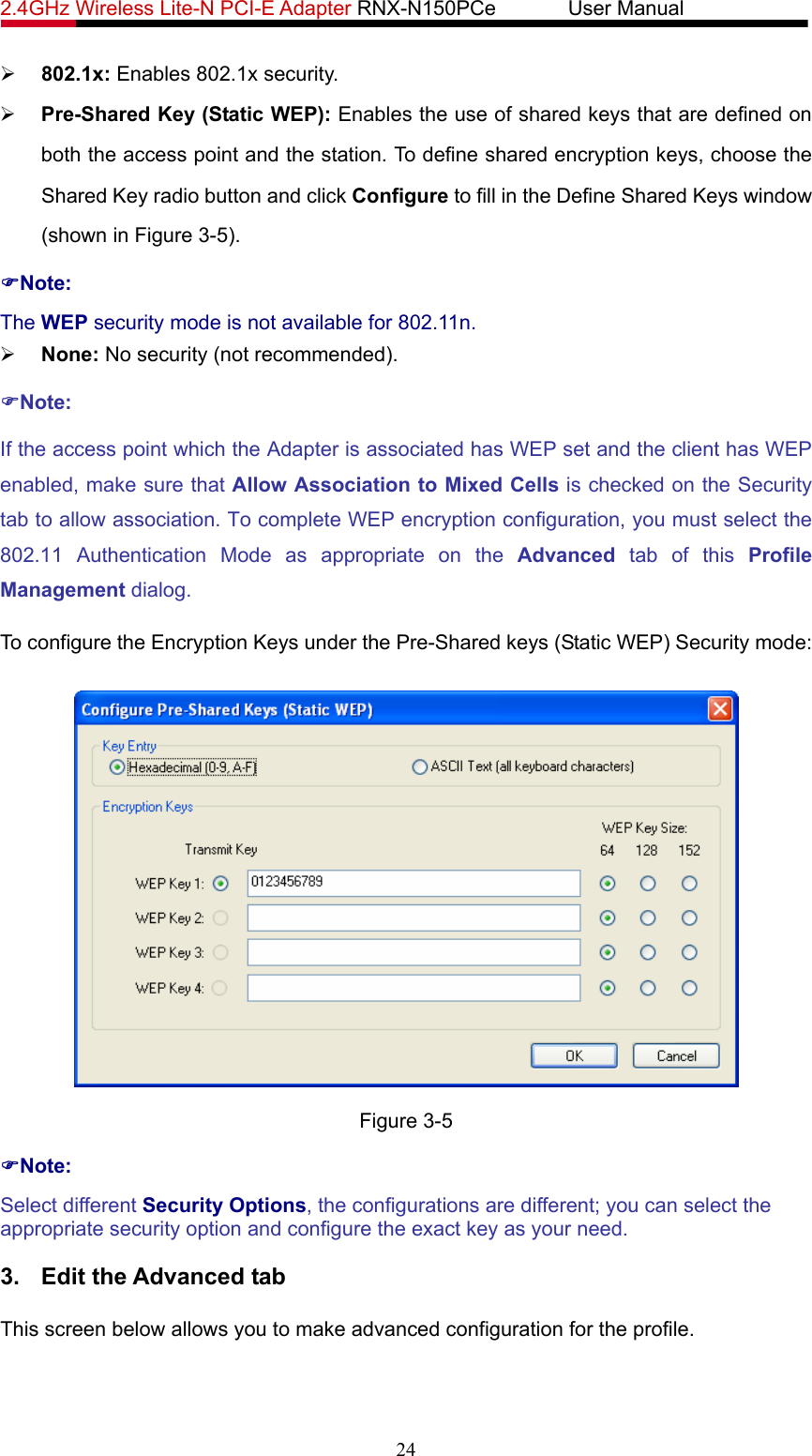 2.4GHz Wireless Lite-N PCI-E Adapter RNX-N150PCe       User Manual   ¾ 802.1x: Enables 802.1x security. ¾ Pre-Shared Key (Static WEP): Enables the use of shared keys that are defined on both the access point and the station. To define shared encryption keys, choose the Shared Key radio button and click Configure to fill in the Define Shared Keys window (shown in Figure 3-5). )Note: The WEP security mode is not available for 802.11n. ¾ None: No security (not recommended). )Note: If the access point which the Adapter is associated has WEP set and the client has WEP enabled, make sure that Allow Association to Mixed Cells is checked on the Security tab to allow association. To complete WEP encryption configuration, you must select the 802.11 Authentication Mode as appropriate on the Advanced tab of this Profile Management dialog. To configure the Encryption Keys under the Pre-Shared keys (Static WEP) Security mode:  Figure 3-5 )Note: Select different Security Options, the configurations are different; you can select the appropriate security option and configure the exact key as your need. 3.  Edit the Advanced tab This screen below allows you to make advanced configuration for the profile. 24 