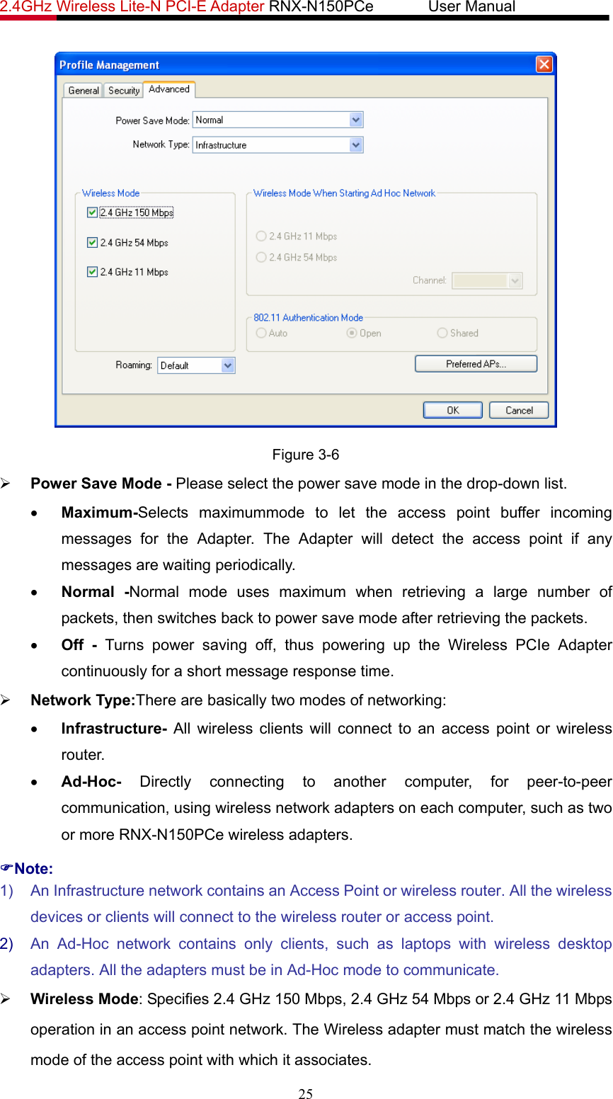 2.4GHz Wireless Lite-N PCI-E Adapter RNX-N150PCe       User Manual    Figure 3-6 ¾ Power Save Mode - Please select the power save mode in the drop-down list. • Maximum-Selects maximummode to let the access point buffer incoming messages for the Adapter. The Adapter will detect the access point if any messages are waiting periodically. • Normal -Normal mode uses maximum when retrieving a large number of packets, then switches back to power save mode after retrieving the packets. • Off - Turns power saving off, thus powering up the Wireless PCIe Adapter continuously for a short message response time. ¾ Network Type:There are basically two modes of networking: • Infrastructure- All wireless clients will connect to an access point or wireless router. • Ad-Hoc- Directly connecting to another computer, for peer-to-peer communication, using wireless network adapters on each computer, such as two or more RNX-N150PCe wireless adapters. )Note: 1)  An Infrastructure network contains an Access Point or wireless router. All the wireless devices or clients will connect to the wireless router or access point. 2)  An Ad-Hoc network contains only clients, such as laptops with wireless desktop adapters. All the adapters must be in Ad-Hoc mode to communicate. ¾ Wireless Mode: Specifies 2.4 GHz 150 Mbps, 2.4 GHz 54 Mbps or 2.4 GHz 11 Mbps operation in an access point network. The Wireless adapter must match the wireless mode of the access point with which it associates. 25 