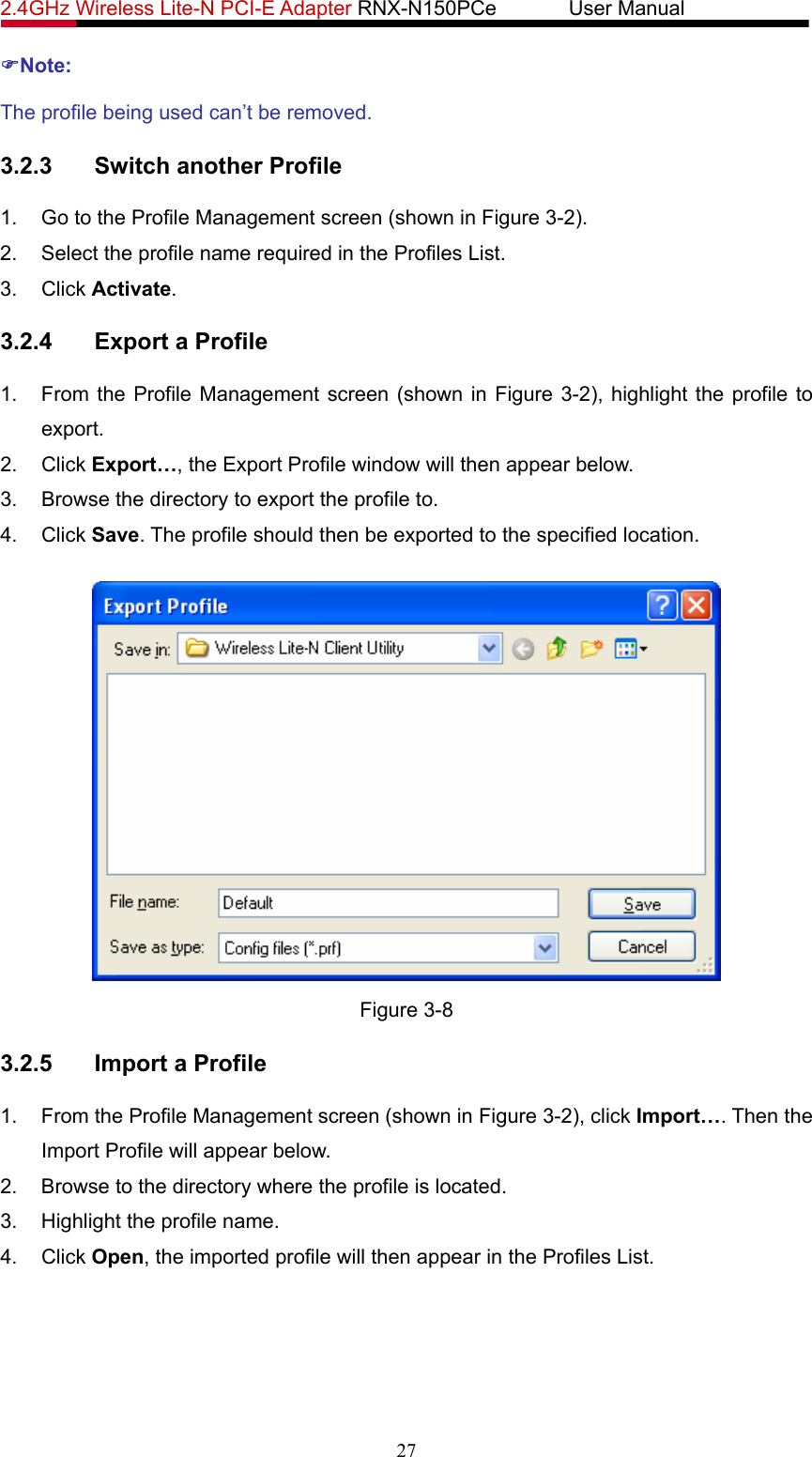 2.4GHz Wireless Lite-N PCI-E Adapter RNX-N150PCe       User Manual   )Note: The profile being used can’t be removed. 3.2.3  Switch another Profile 1.  Go to the Profile Management screen (shown in Figure 3-2). 2.  Select the profile name required in the Profiles List. 3. Click Activate. 3.2.4  Export a Profile 1.  From the Profile Management screen (shown in Figure 3-2), highlight the profile to export. 2. Click Export…, the Export Profile window will then appear below. 3.  Browse the directory to export the profile to. 4. Click Save. The profile should then be exported to the specified location.  Figure 3-8 3.2.5  Import a Profile 1.  From the Profile Management screen (shown in Figure 3-2), click Import…. Then the Import Profile will appear below. 2.  Browse to the directory where the profile is located. 3.  Highlight the profile name. 4. Click Open, the imported profile will then appear in the Profiles List. 27 