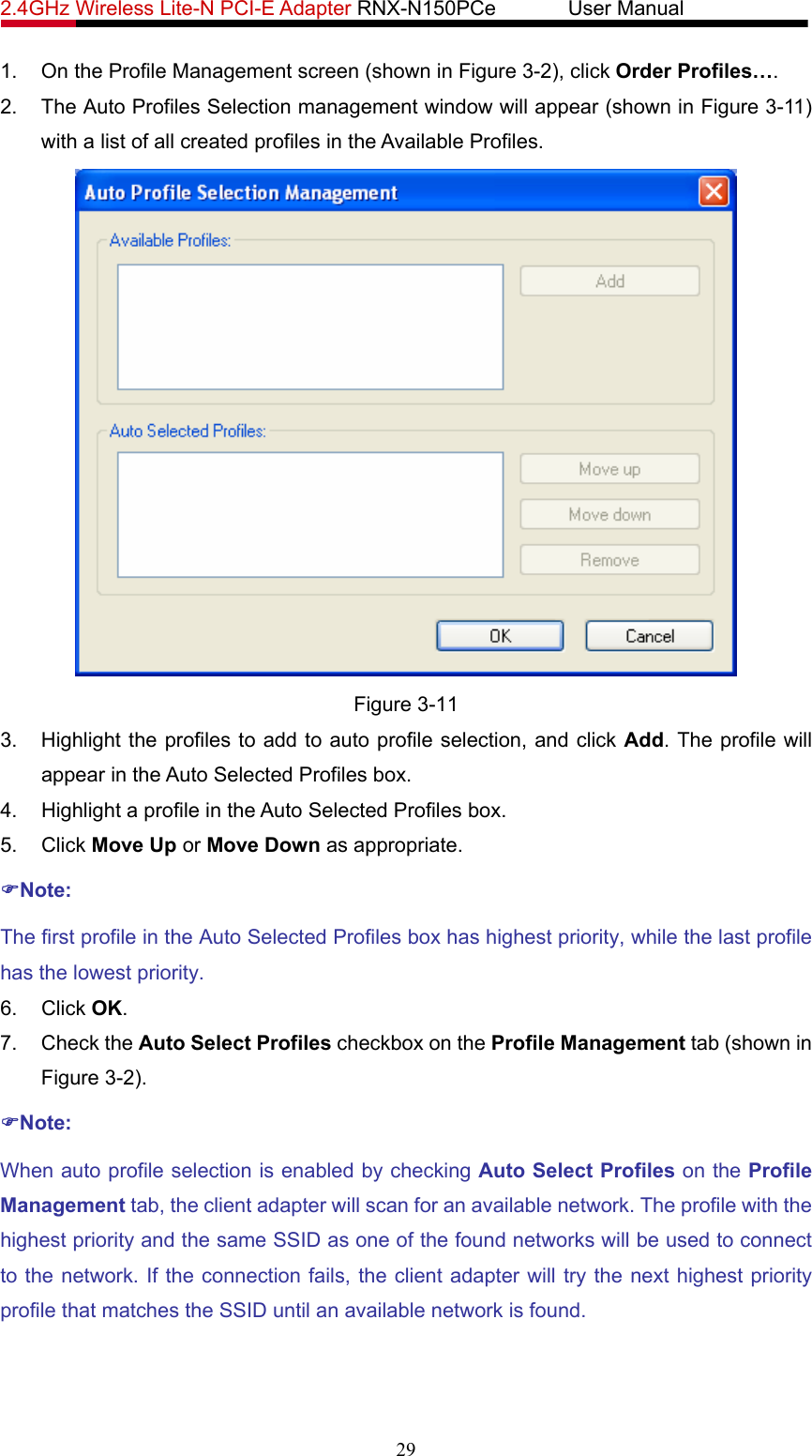 2.4GHz Wireless Lite-N PCI-E Adapter RNX-N150PCe       User Manual   1.  On the Profile Management screen (shown in Figure 3-2), click Order Profiles…. 2.  The Auto Profiles Selection management window will appear (shown in Figure 3-11) with a list of all created profiles in the Available Profiles.  Figure 3-11 3.  Highlight the profiles to add to auto profile selection, and click Add. The profile will appear in the Auto Selected Profiles box. 4.  Highlight a profile in the Auto Selected Profiles box. 5. Click Move Up or Move Down as appropriate.   )Note: The first profile in the Auto Selected Profiles box has highest priority, while the last profile has the lowest priority. 6. Click OK. 7. Check the Auto Select Profiles checkbox on the Profile Management tab (shown in Figure 3-2). )Note: When auto profile selection is enabled by checking Auto Select Profiles on the Profile Management tab, the client adapter will scan for an available network. The profile with the highest priority and the same SSID as one of the found networks will be used to connect to the network. If the connection fails, the client adapter will try the next highest priority profile that matches the SSID until an available network is found. 29 