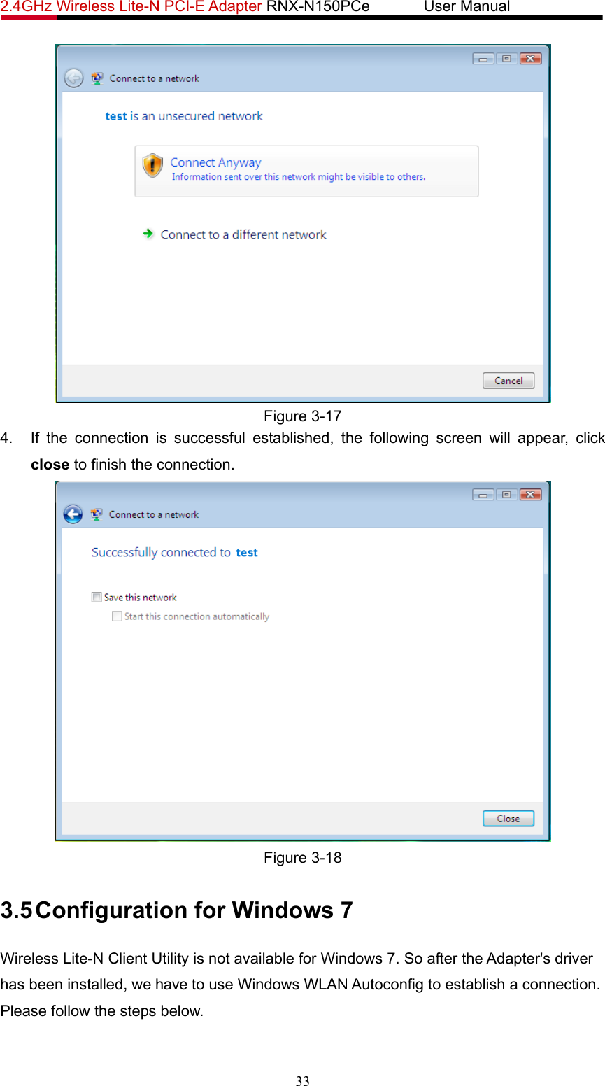 2.4GHz Wireless Lite-N PCI-E Adapter RNX-N150PCe       User Manual    Figure 3-17 4.  If the connection is successful established, the following screen will appear, click close to finish the connection.  Figure 3-18 3.5 Configuration for Windows 7 Wireless Lite-N Client Utility is not available for Windows 7. So after the Adapter&apos;s driver has been installed, we have to use Windows WLAN Autoconfig to establish a connection. Please follow the steps below.   33 