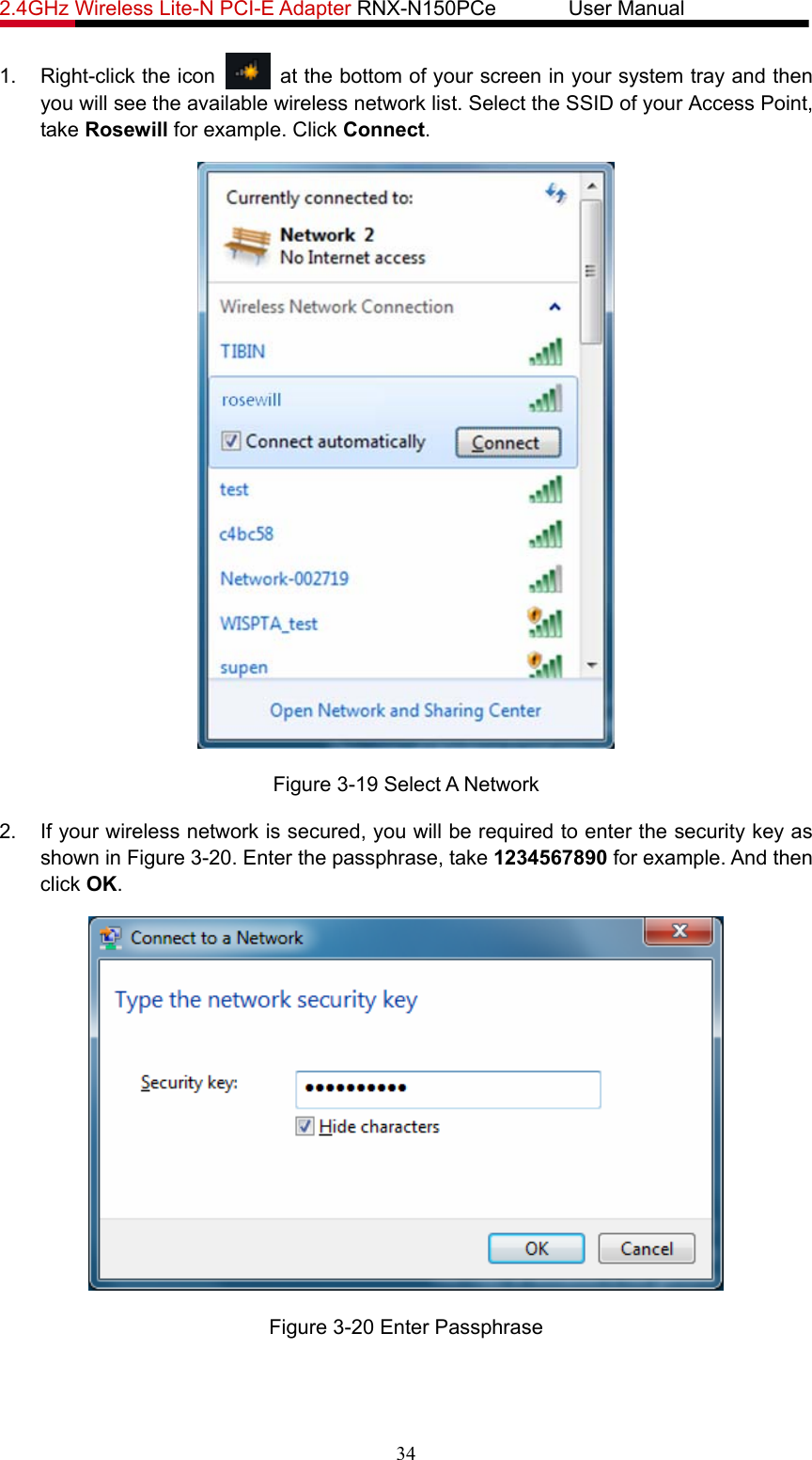 2.4GHz Wireless Lite-N PCI-E Adapter RNX-N150PCe       User Manual   1. Right-click the icon    at the bottom of your screen in your system tray and then you will see the available wireless network list. Select the SSID of your Access Point, take Rosewill for example. Click Connect.  Figure 3-19 Select A Network 2.  If your wireless network is secured, you will be required to enter the security key as shown in Figure 3-20. Enter the passphrase, take 1234567890 for example. And then click OK.  Figure 3-20 Enter Passphrase 34 