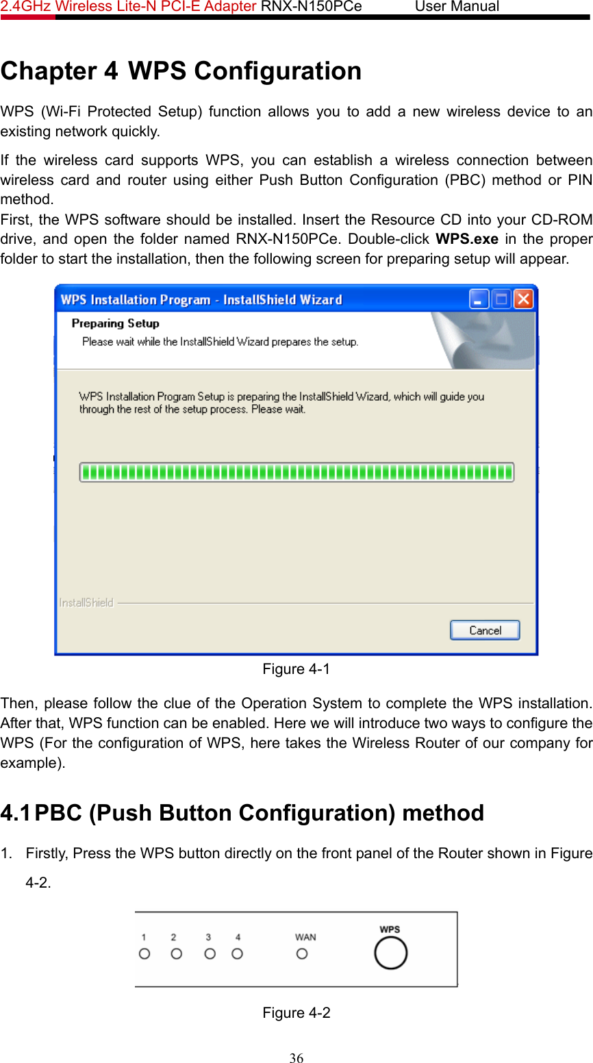 2.4GHz Wireless Lite-N PCI-E Adapter RNX-N150PCe       User Manual   Chapter 4 WPS Configuration WPS (Wi-Fi Protected Setup) function allows you to add a new wireless device to an existing network quickly. If the wireless card supports WPS, you can establish a wireless connection between wireless card and router using either Push Button Configuration (PBC) method or PIN method. First, the WPS software should be installed. Insert the Resource CD into your CD-ROM drive, and open the folder named RNX-N150PCe. Double-click WPS.exe in the proper folder to start the installation, then the following screen for preparing setup will appear.  Figure 4-1 Then, please follow the clue of the Operation System to complete the WPS installation. After that, WPS function can be enabled. Here we will introduce two ways to configure the WPS (For the configuration of WPS, here takes the Wireless Router of our company for example). 4.1 PBC (Push Button Configuration) method 1.  Firstly, Press the WPS button directly on the front panel of the Router shown in Figure 4-2.   Figure 4-2 36 