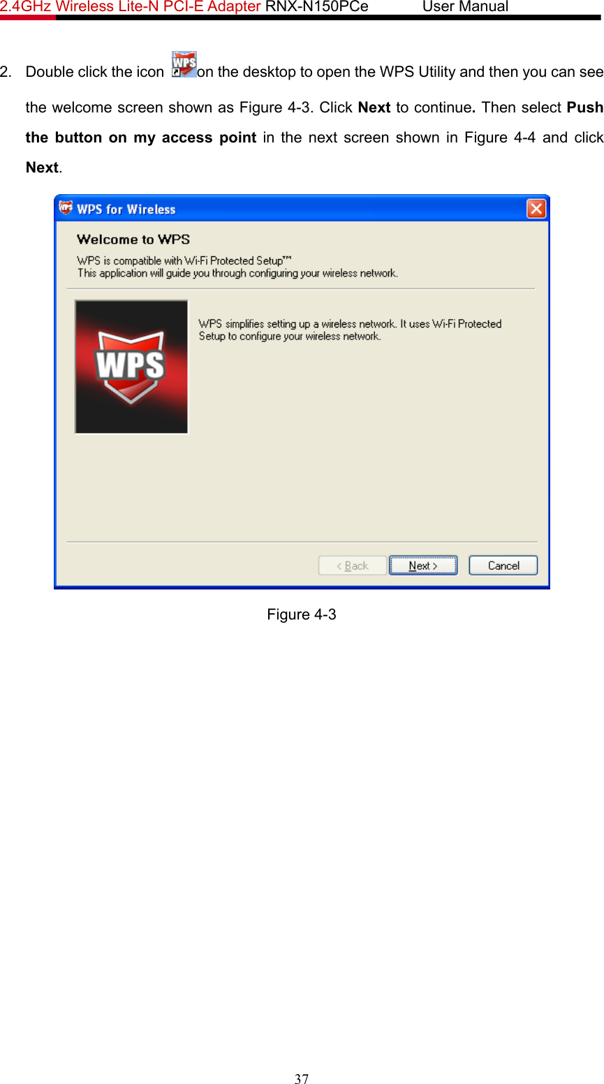 2.4GHz Wireless Lite-N PCI-E Adapter RNX-N150PCe       User Manual   2.  Double click the icon  on the desktop to open the WPS Utility and then you can see the welcome screen shown as Figure 4-3. Click Next to continue. Then select Push the button on my access point in the next screen shown in Figure 4-4 and click Next.  Figure 4-3 37 