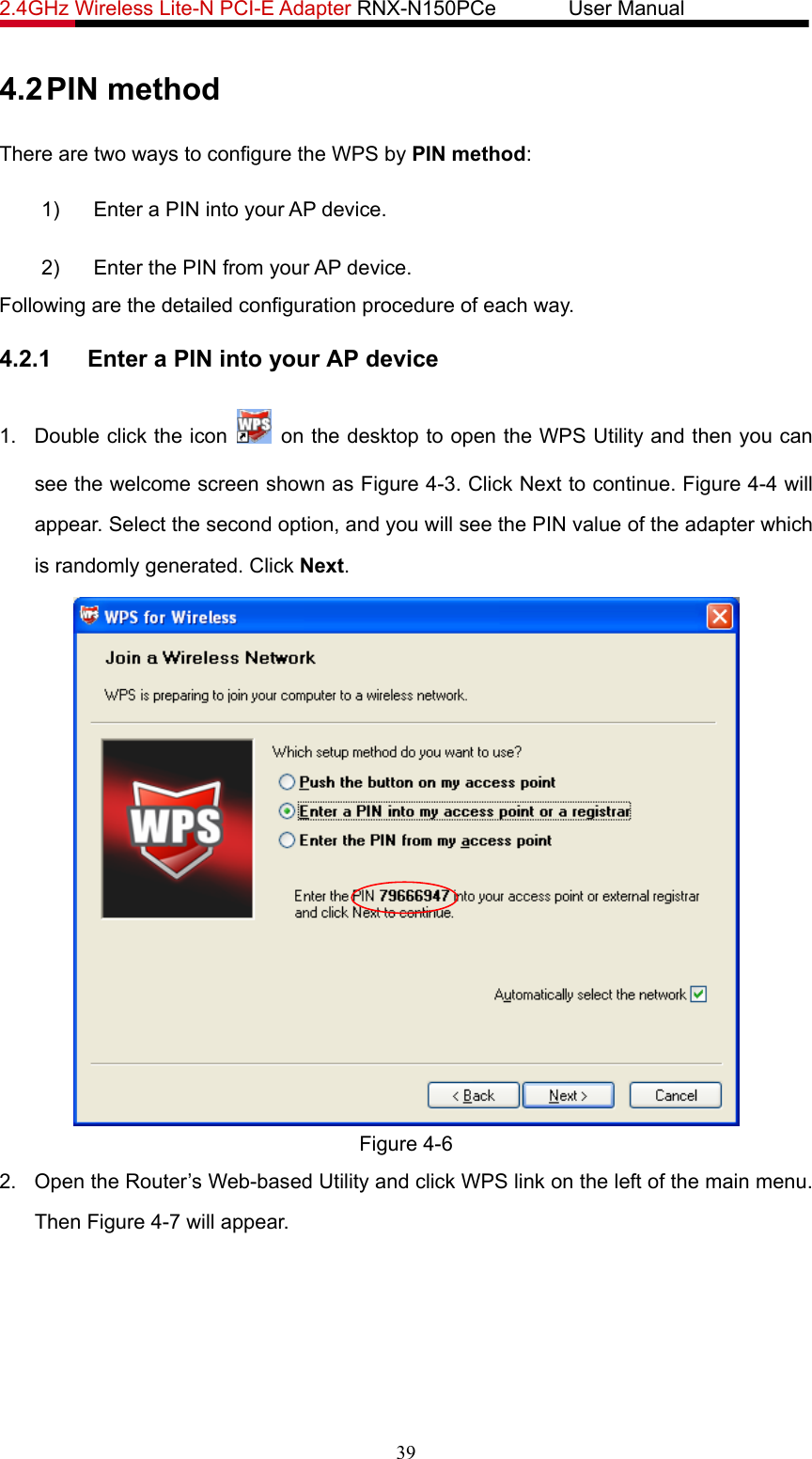 2.4GHz Wireless Lite-N PCI-E Adapter RNX-N150PCe       User Manual   4.2 PIN method There are two ways to configure the WPS by PIN method: 1)  Enter a PIN into your AP device. 2)  Enter the PIN from your AP device.   Following are the detailed configuration procedure of each way. 4.2.1  Enter a PIN into your AP device 1.  Double click the icon    on the desktop to open the WPS Utility and then you can see the welcome screen shown as Figure 4-3. Click Next to continue. Figure 4-4 will appear. Select the second option, and you will see the PIN value of the adapter which is randomly generated. Click Next.  Figure 4-6 2.  Open the Router’s Web-based Utility and click WPS link on the left of the main menu. Then Figure 4-7 will appear. 39 
