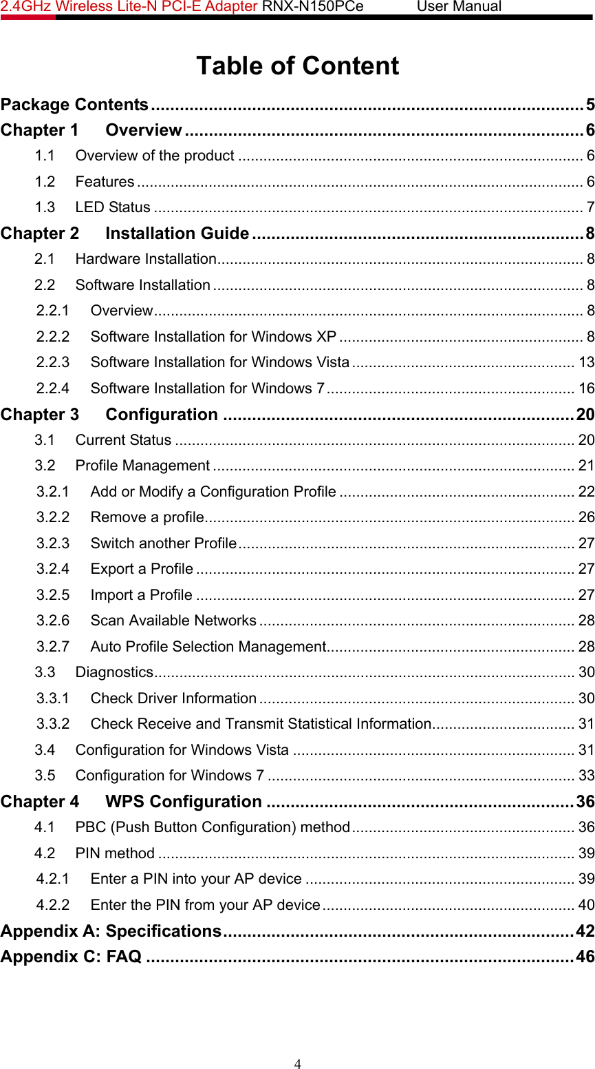 2.4GHz Wireless Lite-N PCI-E Adapter RNX-N150PCe       User Manual   Table of Content Package Contents ..........................................................................................5 Chapter 1 Overview ...................................................................................6 1.1 Overview of the product .................................................................................. 6 1.2 Features .......................................................................................................... 6 1.3 LED Status ...................................................................................................... 7 Chapter 2 Installation Guide .....................................................................8 2.1 Hardware Installation....................................................................................... 8 2.2 Software Installation ........................................................................................ 8 2.2.1 Overview...................................................................................................... 8 2.2.2 Software Installation for Windows XP .......................................................... 8 2.2.3 Software Installation for Windows Vista..................................................... 13 2.2.4 Software Installation for Windows 7........................................................... 16 Chapter 3 Configuration .........................................................................20 3.1 Current Status ............................................................................................... 20 3.2 Profile Management ...................................................................................... 21 3.2.1 Add or Modify a Configuration Profile ........................................................ 22 3.2.2 Remove a profile........................................................................................ 26 3.2.3 Switch another Profile................................................................................ 27 3.2.4 Export a Profile .......................................................................................... 27 3.2.5 Import a Profile .......................................................................................... 27 3.2.6 Scan Available Networks ........................................................................... 28 3.2.7 Auto Profile Selection Management........................................................... 28 3.3 Diagnostics.................................................................................................... 30 3.3.1 Check Driver Information ........................................................................... 30 3.3.2 Check Receive and Transmit Statistical Information.................................. 31 3.4 Configuration for Windows Vista ................................................................... 31 3.5 Configuration for Windows 7 ......................................................................... 33 Chapter 4 WPS Configuration ................................................................36 4.1 PBC (Push Button Configuration) method..................................................... 36 4.2 PIN method ................................................................................................... 39 4.2.1 Enter a PIN into your AP device ................................................................ 39 4.2.2 Enter the PIN from your AP device............................................................ 40 Appendix A: Specifications.........................................................................42 Appendix C: FAQ .........................................................................................46 4 
