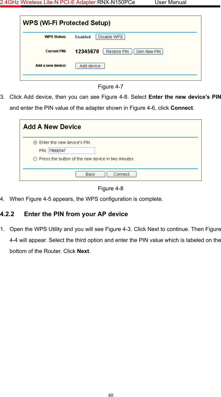 2.4GHz Wireless Lite-N PCI-E Adapter RNX-N150PCe       User Manual    Figure 4-7 3.  Click Add device, then you can see Figure 4-8. Select Enter the new device’s PIN and enter the PIN value of the adapter shown in Figure 4-6, click Connect.   Figure 4-8 4. When Figure 4-5 appears, the WPS configuration is complete. 4.2.2  Enter the PIN from your AP device 1.  Open the WPS Utility and you will see Figure 4-3. Click Next to continue. Then Figure 4-4 will appear. Select the third option and enter the PIN value which is labeled on the bottom of the Router. Click Next. 40 