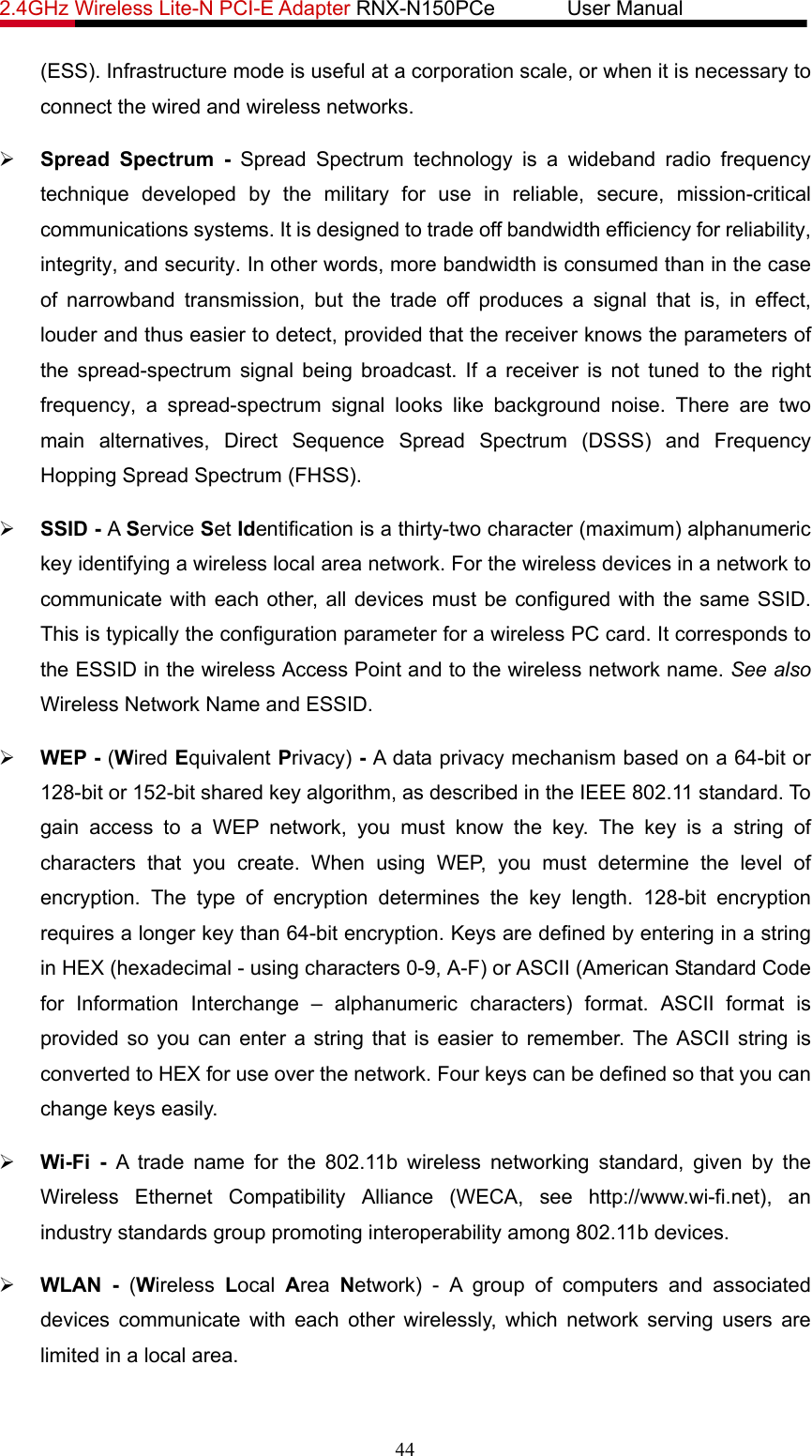 2.4GHz Wireless Lite-N PCI-E Adapter RNX-N150PCe       User Manual   (ESS). Infrastructure mode is useful at a corporation scale, or when it is necessary to connect the wired and wireless networks.   ¾ Spread Spectrum - Spread Spectrum technology is a wideband radio frequency technique developed by the military for use in reliable, secure, mission-critical communications systems. It is designed to trade off bandwidth efficiency for reliability, integrity, and security. In other words, more bandwidth is consumed than in the case of narrowband transmission, but the trade off produces a signal that is, in effect, louder and thus easier to detect, provided that the receiver knows the parameters of the spread-spectrum signal being broadcast. If a receiver is not tuned to the right frequency, a spread-spectrum signal looks like background noise. There are two main alternatives, Direct Sequence Spread Spectrum (DSSS) and Frequency Hopping Spread Spectrum (FHSS). ¾ SSID - A Service Set Identification is a thirty-two character (maximum) alphanumeric key identifying a wireless local area network. For the wireless devices in a network to communicate with each other, all devices must be configured with the same SSID. This is typically the configuration parameter for a wireless PC card. It corresponds to the ESSID in the wireless Access Point and to the wireless network name. See also Wireless Network Name and ESSID. ¾ WEP - (Wired Equivalent Privacy) - A data privacy mechanism based on a 64-bit or 128-bit or 152-bit shared key algorithm, as described in the IEEE 802.11 standard. To gain access to a WEP network, you must know the key. The key is a string of characters that you create. When using WEP, you must determine the level of encryption. The type of encryption determines the key length. 128-bit encryption requires a longer key than 64-bit encryption. Keys are defined by entering in a string in HEX (hexadecimal - using characters 0-9, A-F) or ASCII (American Standard Code for Information Interchange – alphanumeric characters) format. ASCII format is provided so you can enter a string that is easier to remember. The ASCII string is converted to HEX for use over the network. Four keys can be defined so that you can change keys easily. ¾ Wi-Fi - A trade name for the 802.11b wireless networking standard, given by the Wireless Ethernet Compatibility Alliance (WECA, see http://www.wi-fi.net), an industry standards group promoting interoperability among 802.11b devices. ¾ WLAN - (Wireless  Local  Area  Network) - A group of computers and associated devices communicate with each other wirelessly, which network serving users are limited in a local area. 44 