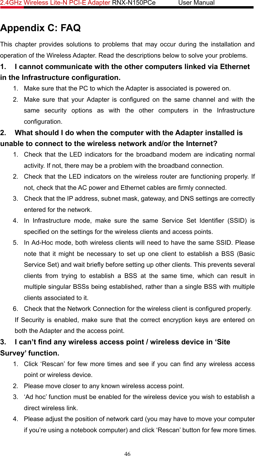 2.4GHz Wireless Lite-N PCI-E Adapter RNX-N150PCe       User Manual   Appendix C: FAQ This chapter provides solutions to problems that may occur during the installation and operation of the Wireless Adapter. Read the descriptions below to solve your problems.   1.  I cannot communicate with the other computers linked via Ethernet in the Infrastructure configuration. 1.  Make sure that the PC to which the Adapter is associated is powered on. 2.  Make sure that your Adapter is configured on the same channel and with the same security options as with the other computers in the Infrastructure configuration. 2.  What should I do when the computer with the Adapter installed is unable to connect to the wireless network and/or the Internet? 1.  Check that the LED indicators for the broadband modem are indicating normal activity. If not, there may be a problem with the broadband connection. 2.  Check that the LED indicators on the wireless router are functioning properly. If not, check that the AC power and Ethernet cables are firmly connected. 3.  Check that the IP address, subnet mask, gateway, and DNS settings are correctly entered for the network. 4.  In Infrastructure mode, make sure the same Service Set Identifier (SSID) is specified on the settings for the wireless clients and access points.   5.  In Ad-Hoc mode, both wireless clients will need to have the same SSID. Please note that it might be necessary to set up one client to establish a BSS (Basic Service Set) and wait briefly before setting up other clients. This prevents several clients from trying to establish a BSS at the same time, which can result in multiple singular BSSs being established, rather than a single BSS with multiple clients associated to it.   6.  Check that the Network Connection for the wireless client is configured properly.   If Security is enabled, make sure that the correct encryption keys are entered on both the Adapter and the access point. 3.  I can’t find any wireless access point / wireless device in ‘Site Survey’ function. 1.  Click ‘Rescan’ for few more times and see if you can find any wireless access point or wireless device. 2.  Please move closer to any known wireless access point. 3.  ‘Ad hoc’ function must be enabled for the wireless device you wish to establish a direct wireless link. 4.  Please adjust the position of network card (you may have to move your computer if you’re using a notebook computer) and click ‘Rescan’ button for few more times. 46 