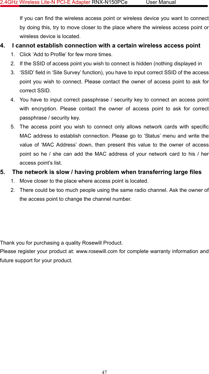2.4GHz Wireless Lite-N PCI-E Adapter RNX-N150PCe       User Manual   If you can find the wireless access point or wireless device you want to connect by doing this, try to move closer to the place where the wireless access point or wireless device is located. 4.  I cannot establish connection with a certain wireless access point 1.  Click ‘Add to Profile’ for few more times. 2.  If the SSID of access point you wish to connect is hidden (nothing displayed in 3.  ‘SSID’ field in ‘Site Survey’ function), you have to input correct SSID of the access point you wish to connect. Please contact the owner of access point to ask for correct SSID. 4.  You have to input correct passphrase / security key to connect an access point with encryption. Please contact the owner of access point to ask for correct passphrase / security key. 5.  The access point you wish to connect only allows network cards with specific MAC address to establish connection. Please go to ‘Status’ menu and write the value of ‘MAC Address’ down, then present this value to the owner of access point so he / she can add the MAC address of your network card to his / her access point’s list. 5.  The network is slow / having problem when transferring large files 1.  Move closer to the place where access point is located. 2.  There could be too much people using the same radio channel. Ask the owner of the access point to change the channel number.       Thank you for purchasing a quality Rosewill Product. Please register your product at: www.rosewill.com for complete warranty information and future support for your product. 47 