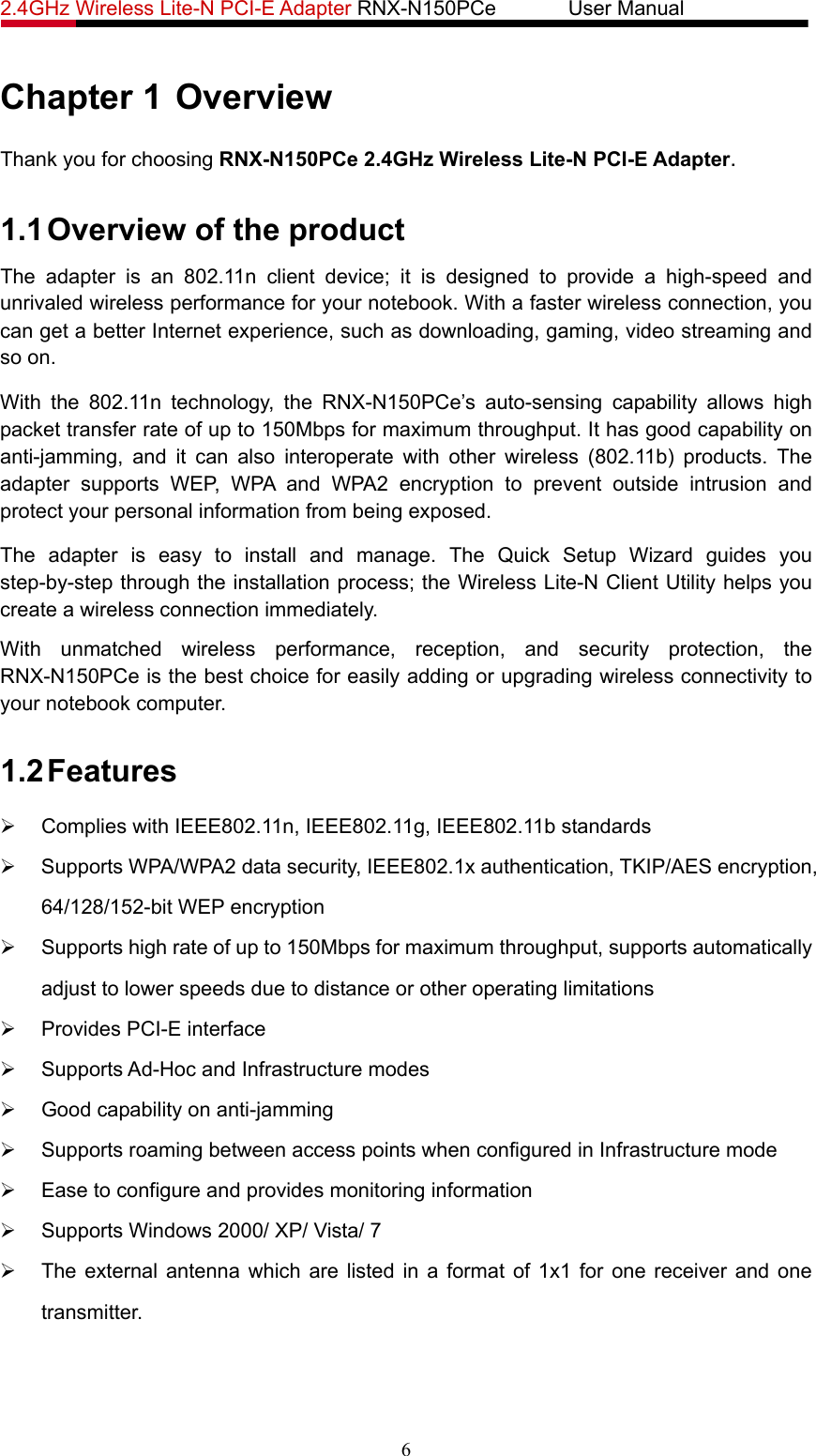 2.4GHz Wireless Lite-N PCI-E Adapter RNX-N150PCe       User Manual   Chapter 1 Overview Thank you for choosing RNX-N150PCe 2.4GHz Wireless Lite-N PCI-E Adapter. 1.1 Overview of the product The adapter is an 802.11n client device; it is designed to provide a high-speed and unrivaled wireless performance for your notebook. With a faster wireless connection, you can get a better Internet experience, such as downloading, gaming, video streaming and so on. With the 802.11n technology, the RNX-N150PCe’s auto-sensing capability allows high packet transfer rate of up to 150Mbps for maximum throughput. It has good capability on anti-jamming, and it can also interoperate with other wireless (802.11b) products. The adapter supports WEP, WPA and WPA2 encryption to prevent outside intrusion and protect your personal information from being exposed. The adapter is easy to install and manage. The Quick Setup Wizard guides you step-by-step through the installation process; the Wireless Lite-N Client Utility helps you create a wireless connection immediately. With unmatched wireless performance, reception, and security protection, the RNX-N150PCe is the best choice for easily adding or upgrading wireless connectivity to your notebook computer. 1.2 Features ¾  Complies with IEEE802.11n, IEEE802.11g, IEEE802.11b standards ¾  Supports WPA/WPA2 data security, IEEE802.1x authentication, TKIP/AES encryption, 64/128/152-bit WEP encryption ¾  Supports high rate of up to 150Mbps for maximum throughput, supports automatically adjust to lower speeds due to distance or other operating limitations ¾  Provides PCI-E interface ¾  Supports Ad-Hoc and Infrastructure modes ¾  Good capability on anti-jamming ¾  Supports roaming between access points when configured in Infrastructure mode ¾  Ease to configure and provides monitoring information ¾  Supports Windows 2000/ XP/ Vista/ 7 ¾  The external antenna which are listed in a format of 1x1 for one receiver and one transmitter. 6 