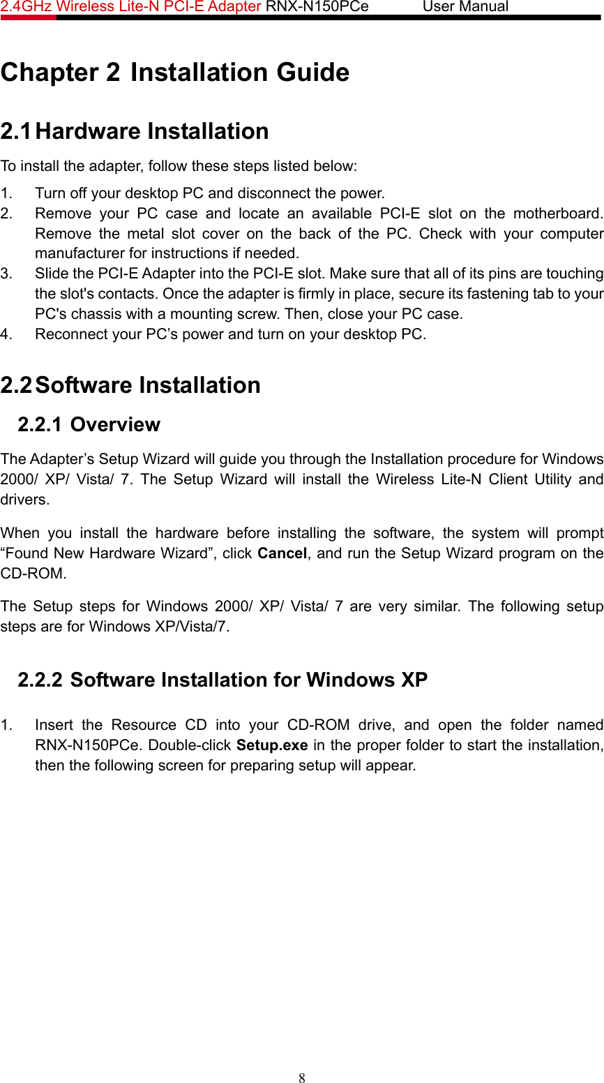 2.4GHz Wireless Lite-N PCI-E Adapter RNX-N150PCe       User Manual   Chapter 2 Installation Guide 2.1 Hardware Installation To install the adapter, follow these steps listed below: 1.  Turn off your desktop PC and disconnect the power. 2.  Remove your PC case and locate an available PCI-E slot on the motherboard. Remove the metal slot cover on the back of the PC. Check with your computer manufacturer for instructions if needed. 3.  Slide the PCI-E Adapter into the PCI-E slot. Make sure that all of its pins are touching the slot&apos;s contacts. Once the adapter is firmly in place, secure its fastening tab to your PC&apos;s chassis with a mounting screw. Then, close your PC case. 4.  Reconnect your PC’s power and turn on your desktop PC. 2.2 Software Installation 2.2.1 Overview The Adapter’s Setup Wizard will guide you through the Installation procedure for Windows 2000/ XP/ Vista/ 7. The Setup Wizard will install the Wireless Lite-N Client Utility and drivers. When you install the hardware before installing the software, the system will prompt “Found New Hardware Wizard”, click Cancel, and run the Setup Wizard program on the CD-ROM.  The Setup steps for Windows 2000/ XP/ Vista/ 7 are very similar. The following setup steps are for Windows XP/Vista/7.  2.2.2 Software Installation for Windows XP  1.  Insert the Resource CD into your CD-ROM drive, and open the folder named RNX-N150PCe. Double-click Setup.exe in the proper folder to start the installation, then the following screen for preparing setup will appear. 8 