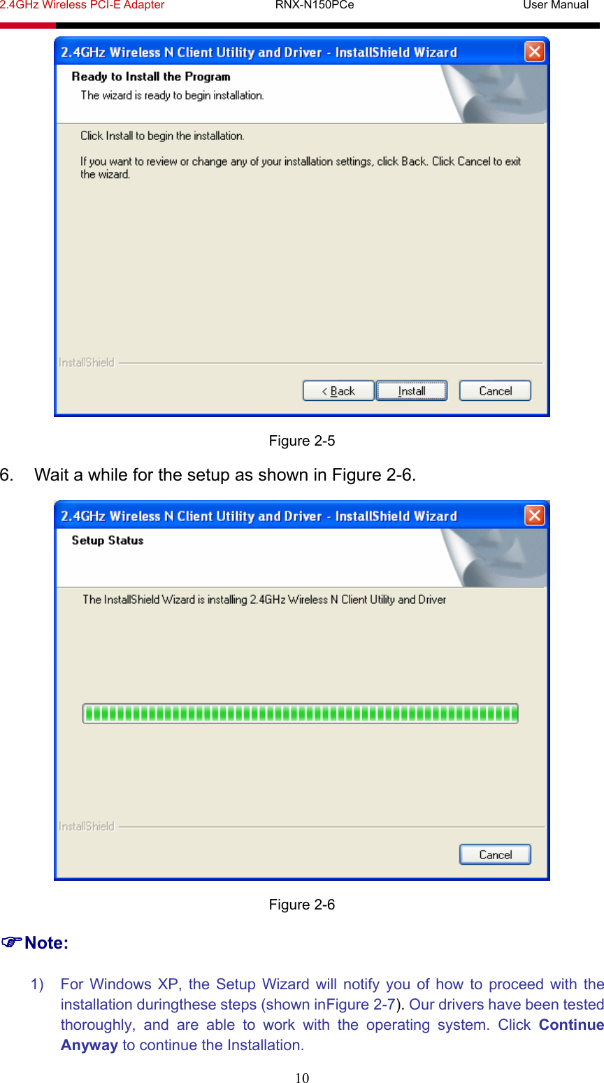 2.4GHz Wireless PCI-E Adapter                   RNX-N150PCe                             User Manual  10  Figure 2-5 6.  Wait a while for the setup as shown in Figure 2-6.  Figure 2-6 Note: 1)  For Windows XP, the Setup Wizard will notify you of how to proceed with the installation duringthese steps (shown inFigure 2-7). Our drivers have been tested thoroughly, and are able to work with the operating system. Click Continue Anyway to continue the Installation. 