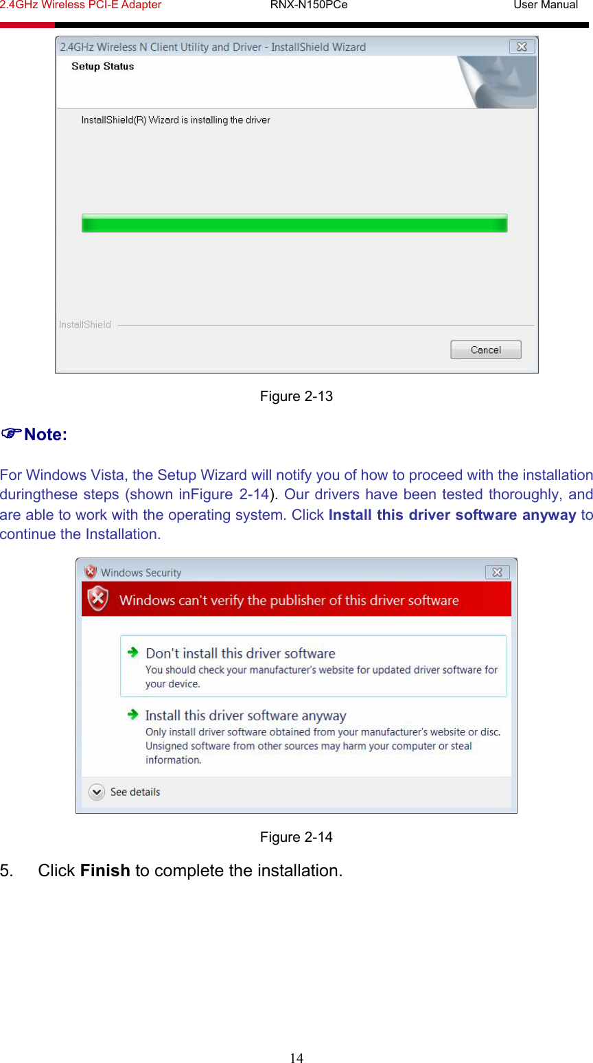 2.4GHz Wireless PCI-E Adapter                   RNX-N150PCe                             User Manual  14  Figure 2-13 Note: For Windows Vista, the Setup Wizard will notify you of how to proceed with the installation duringthese steps (shown inFigure 2-14). Our drivers have been tested thoroughly, and are able to work with the operating system. Click Install this driver software anyway to continue the Installation.  Figure 2-14 5. Click Finish to complete the installation. 
