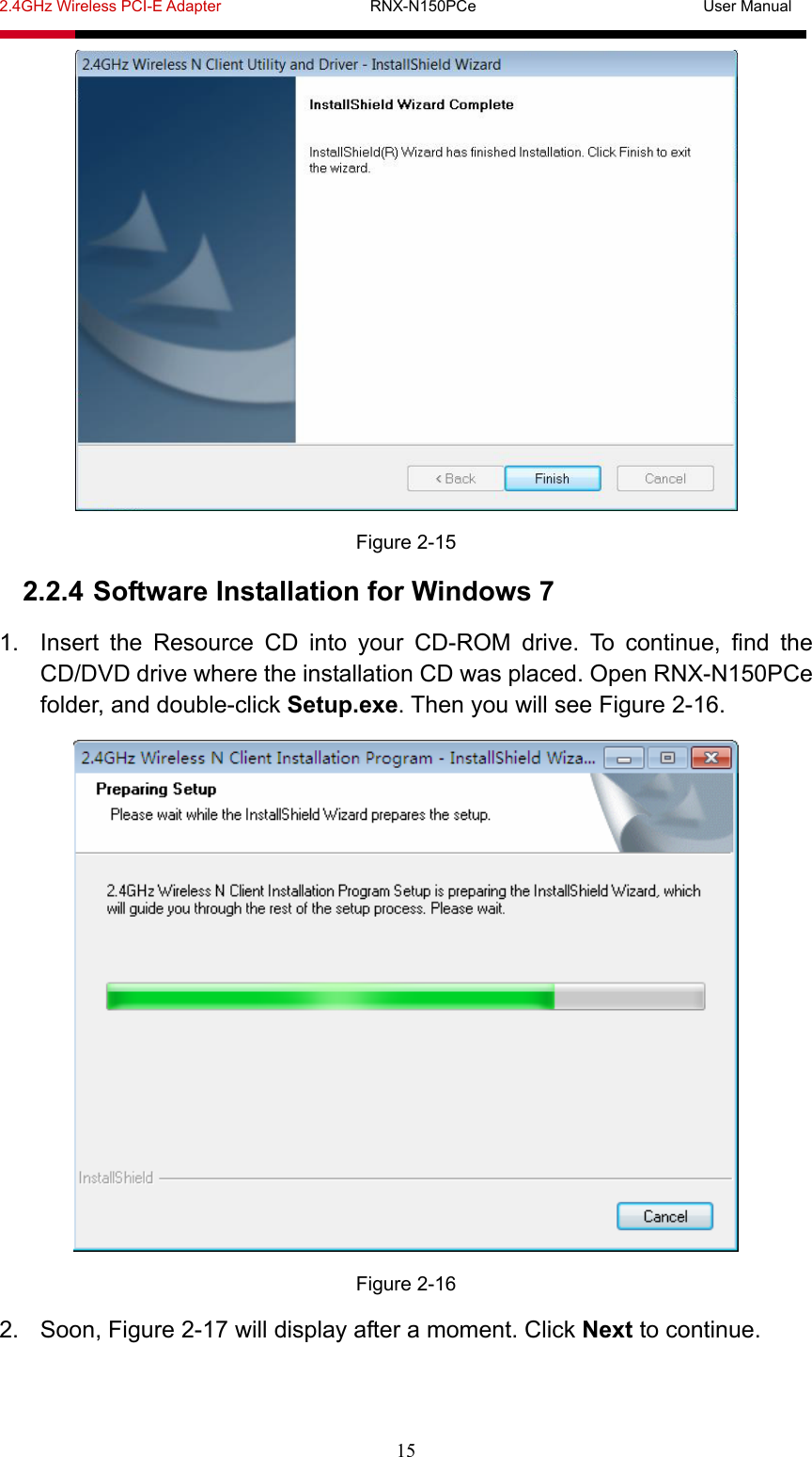 2.4GHz Wireless PCI-E Adapter                   RNX-N150PCe                             User Manual  15  Figure 2-15 2.2.4 Software Installation for Windows 7 1.  Insert the Resource CD into your CD-ROM drive. To continue, find the CD/DVD drive where the installation CD was placed. Open RNX-N150PCe folder, and double-click Setup.exe. Then you will see Figure 2-16.  Figure 2-16 2.  Soon, Figure 2-17 will display after a moment. Click Next to continue. 