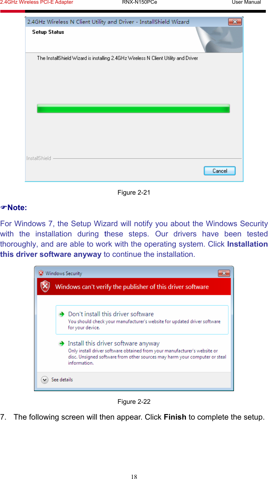 2.4GHz Wireless PCI-E Adapter                   RNX-N150PCe                             User Manual  18  Figure 2-21 Note: For Windows 7, the Setup Wizard will notify you about the Windows Security with the installation during these steps. Our drivers have been tested thoroughly, and are able to work with the operating system. Click Installation this driver software anyway to continue the installation.  Figure 2-22 7.  The following screen will then appear. Click Finish to complete the setup. 