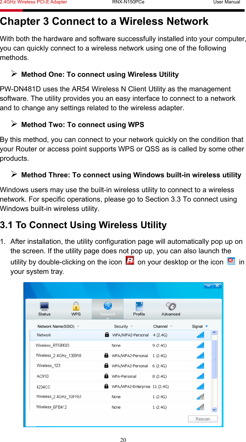 2.4GHz Wireless PCI-E Adapter                   RNX-N150PCe                             User Manual  20 Chapter 3 Connect to a Wireless Network With both the hardware and software successfully installed into your computer, you can quickly connect to a wireless network using one of the following methods.  Method One: To connect using Wireless Utility PW-DN481D uses the AR54 Wireless N Client Utility as the management software. The utility provides you an easy interface to connect to a network and to change any settings related to the wireless adapter.  Method Two: To connect using WPS By this method, you can connect to your network quickly on the condition that your Router or access point supports WPS or QSS as is called by some other products.  Method Three: To connect using Windows built-in wireless utility Windows users may use the built-in wireless utility to connect to a wireless network. For specific operations, please go to Section 3.3 To connect using Windows built-in wireless utility. 3.1 To Connect Using Wireless Utility 1.  After installation, the utility configuration page will automatically pop up on the screen. If the utility page does not pop up, you can also launch the utility by double-clicking on the icon    on your desktop or the icon   in your system tray.  
