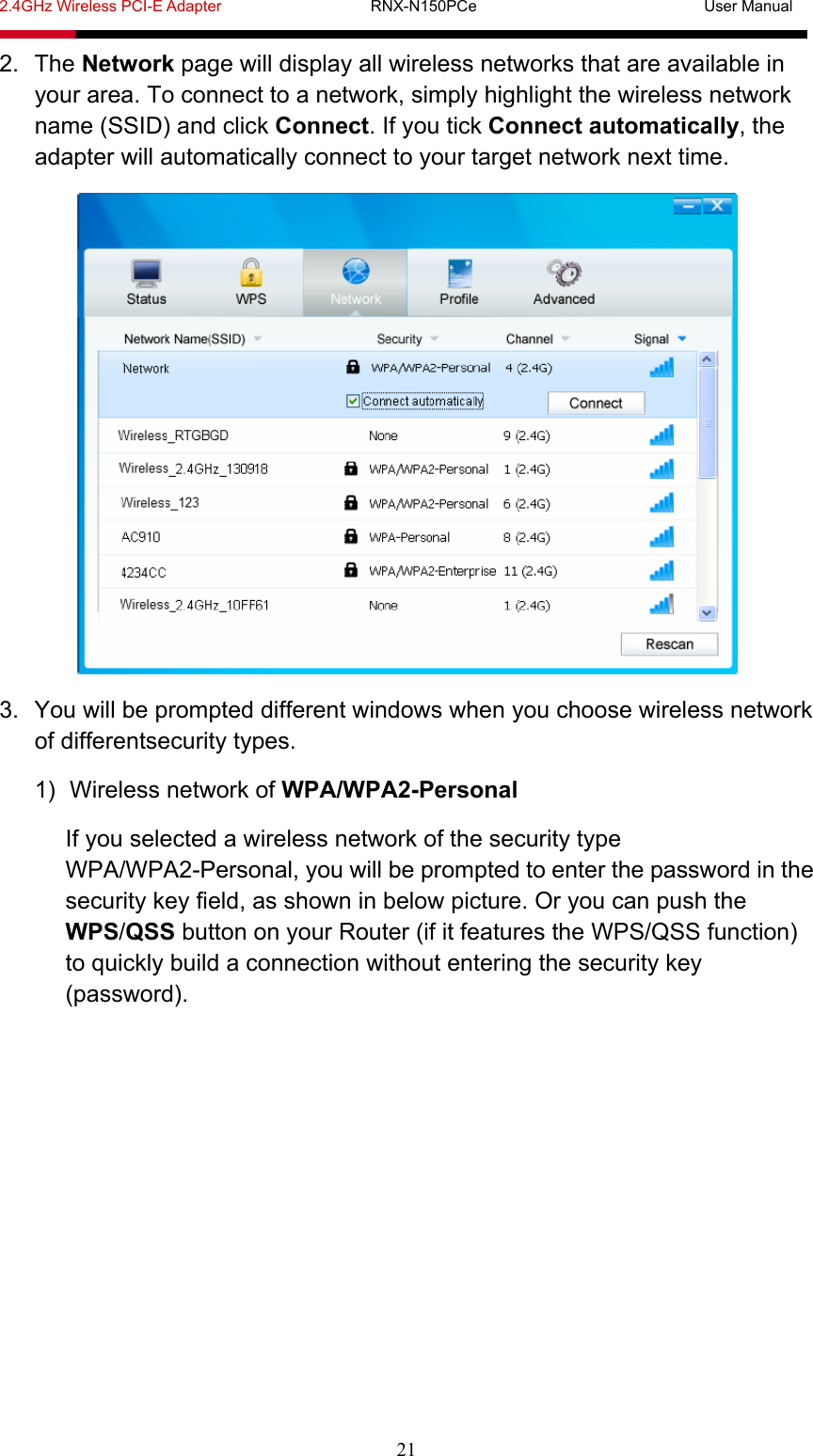 2.4GHz Wireless PCI-E Adapter                   RNX-N150PCe                             User Manual  21 2. The Network page will display all wireless networks that are available in your area. To connect to a network, simply highlight the wireless network name (SSID) and click Connect. If you tick Connect automatically, the adapter will automatically connect to your target network next time.  3.  You will be prompted different windows when you choose wireless network of differentsecurity types. 1)  Wireless network of WPA/WPA2-Personal If you selected a wireless network of the security type WPA/WPA2-Personal, you will be prompted to enter the password in the security key field, as shown in below picture. Or you can push the WPS/QSS button on your Router (if it features the WPS/QSS function) to quickly build a connection without entering the security key (password). 