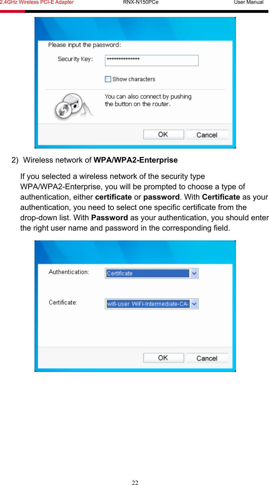 2.4GHz Wireless PCI-E Adapter                   RNX-N150PCe                             User Manual  22  2)  Wireless network of WPA/WPA2-Enterprise If you selected a wireless network of the security type WPA/WPA2-Enterprise, you will be prompted to choose a type of authentication, either certificate or password. With Certificate as your authentication, you need to select one specific certificate from the drop-down list. With Password as your authentication, you should enter the right user name and password in the corresponding field.  