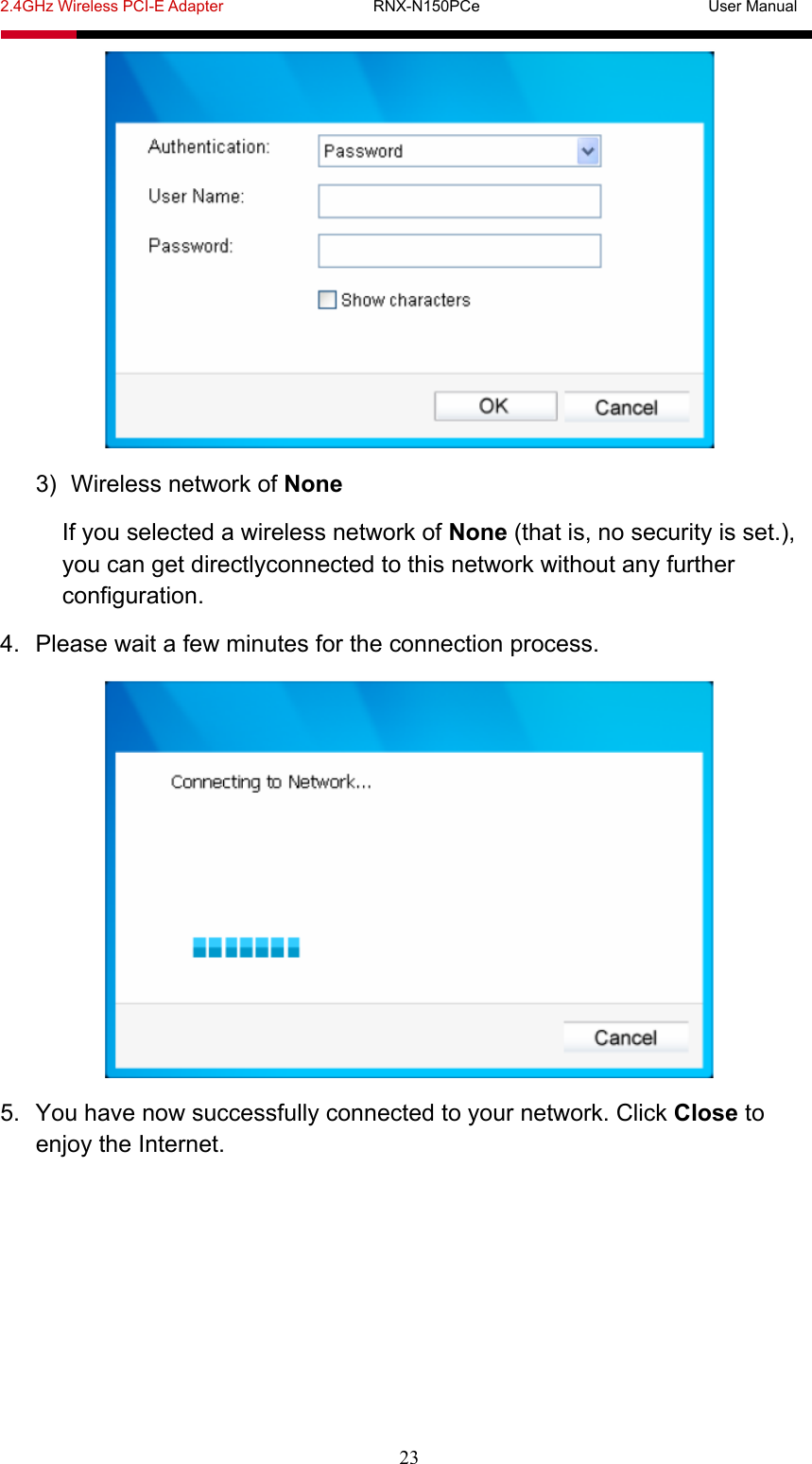 2.4GHz Wireless PCI-E Adapter                   RNX-N150PCe                             User Manual  23  3)  Wireless network of None If you selected a wireless network of None (that is, no security is set.), you can get directlyconnected to this network without any further configuration. 4.  Please wait a few minutes for the connection process.  5.  You have now successfully connected to your network. Click Close to enjoy the Internet. 