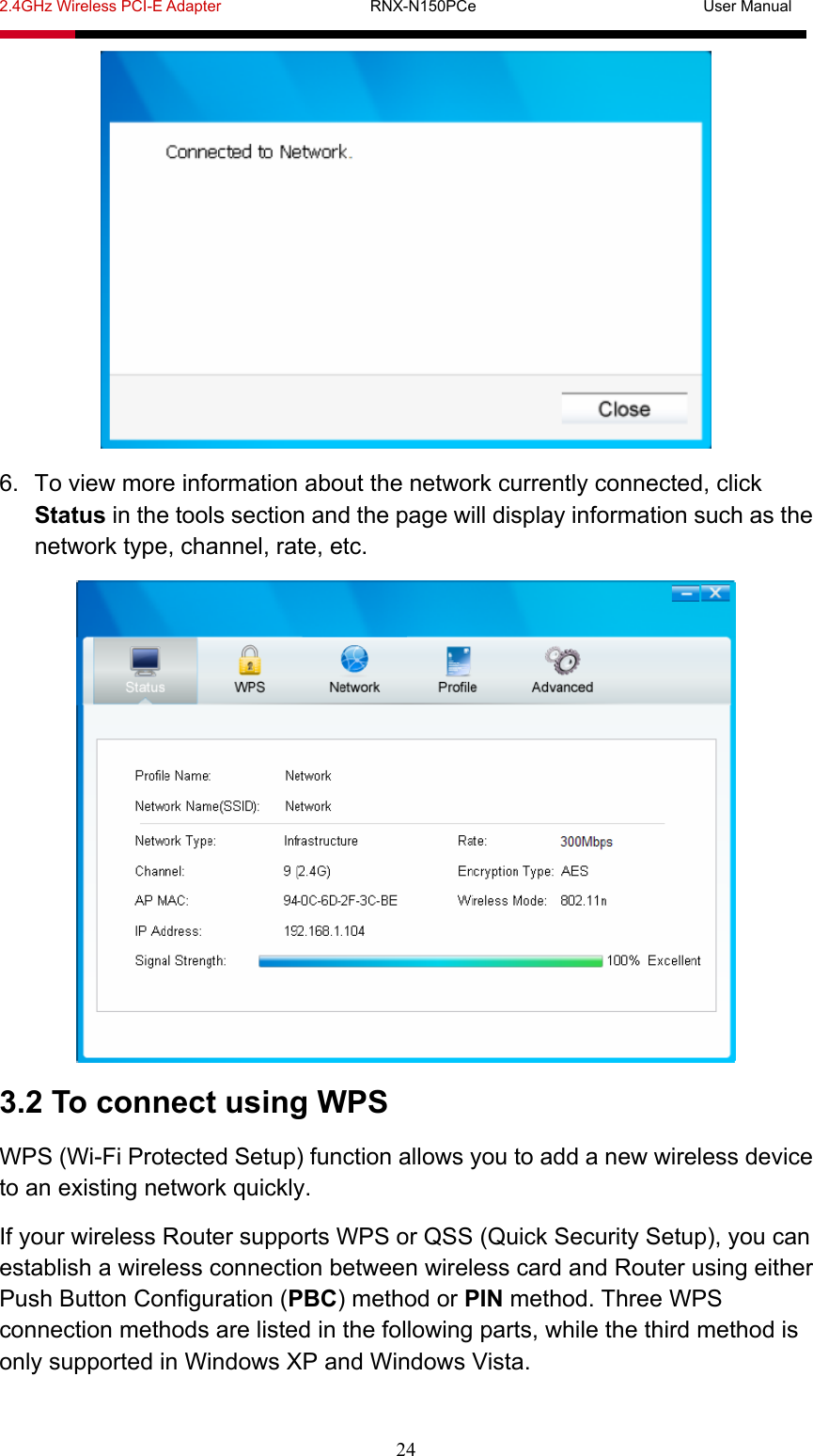 2.4GHz Wireless PCI-E Adapter                   RNX-N150PCe                             User Manual  24  6.  To view more information about the network currently connected, click Status in the tools section and the page will display information such as the network type, channel, rate, etc.  3.2 To connect using WPS WPS (Wi-Fi Protected Setup) function allows you to add a new wireless device to an existing network quickly. If your wireless Router supports WPS or QSS (Quick Security Setup), you can establish a wireless connection between wireless card and Router using either Push Button Configuration (PBC) method or PIN method. Three WPS connection methods are listed in the following parts, while the third method is only supported in Windows XP and Windows Vista. 